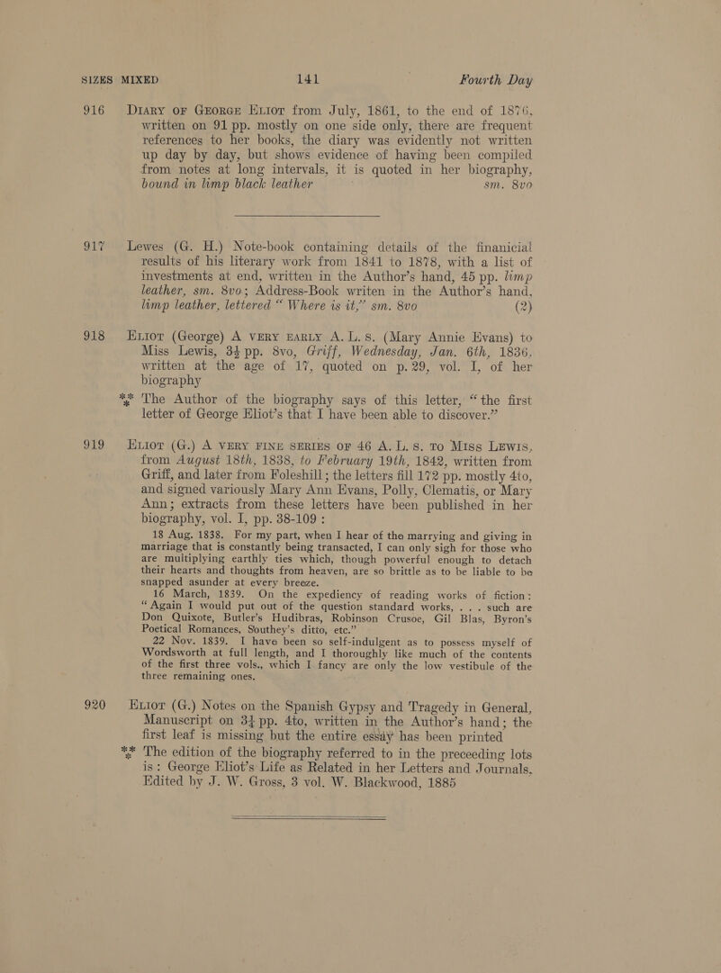 916 Gry 918 a19 Diary OF GEORGE HLIor from July, 1861, to the end of 1876, written on 91 pp. mostly on one side only, there are frequent references to her books, the diary was evidently not written up day by day, but shows evidence of having been compiled from notes at long intervals, it is quoted in her biography, bound in limp black leather sm. 8vo0 Lewes (G. H.) Note-book containing details of the finanicial results of his literary work from 1841 to 1878, with a list of investments at end, written in the Author’s hand, 45 pp. limp leather, sm. 8vo; Address-Book writen in the Author’s hand, limp leather, lettered “ Where is it,’ sm. 8vo (2) Exior (George) A VERY EARLY A.L.s. (Mary Annie Evans) to Miss Lewis, 34 pp. 8vo, Griff, Wednesday, Jan. 6th, 1836, written at the age of 17, quoted on p.29, vol. I, of her biography letter of George Hliot’s that I have been able to discover.” Euior (G.) A VERY FINE SERIES or 46 A. L. Ss. To Miss Lewis, from August 18th, 1838, to February 19th, 1842, written from Griff, and later from Foleshill ; the letters fill 172 pp. mostly 4to, and signed variously Mary Ann Evans, Polly, Clematis, or Mary Ann; extracts from these letters have been published in her biography, vol. I, pp. 38-109 : 18 Aug. 1838. For my part, when I hear of the marrying and giving in marriage that is constantly being transacted, I can only sigh for those who are multiplying earthly ties which, though powerful enough to detach their hearts and thoughts from heaven, are so brittle as to be liable to be snapped asunder at every breeze. 16 March, 1839. On the expediency of reading works of fiction: “ Again I would put out of the question standard works, . .. such are Don Quixote, Butler’s Hudibras, Robinson Crusoe, Gil Blas, Byron’s Poetical Romances, Southey’s ditto, etc.” 22 Nov. 1839. I have been so self-indulgent as to possess myself of Wordsworth at full length, and I thoroughly like much of the contents of the first three vols., which I fancy are only the low vestibule of the three remaining ones. Manuscript on 34 pp. 4to, written in the Author’s hand; the first leaf is missing but the entire essdy has been printed is: George Eliot’s Life as Related in her Letters and Journals, Edited by J. W. Gross, 3 vol. W. Blackwood, 1885 