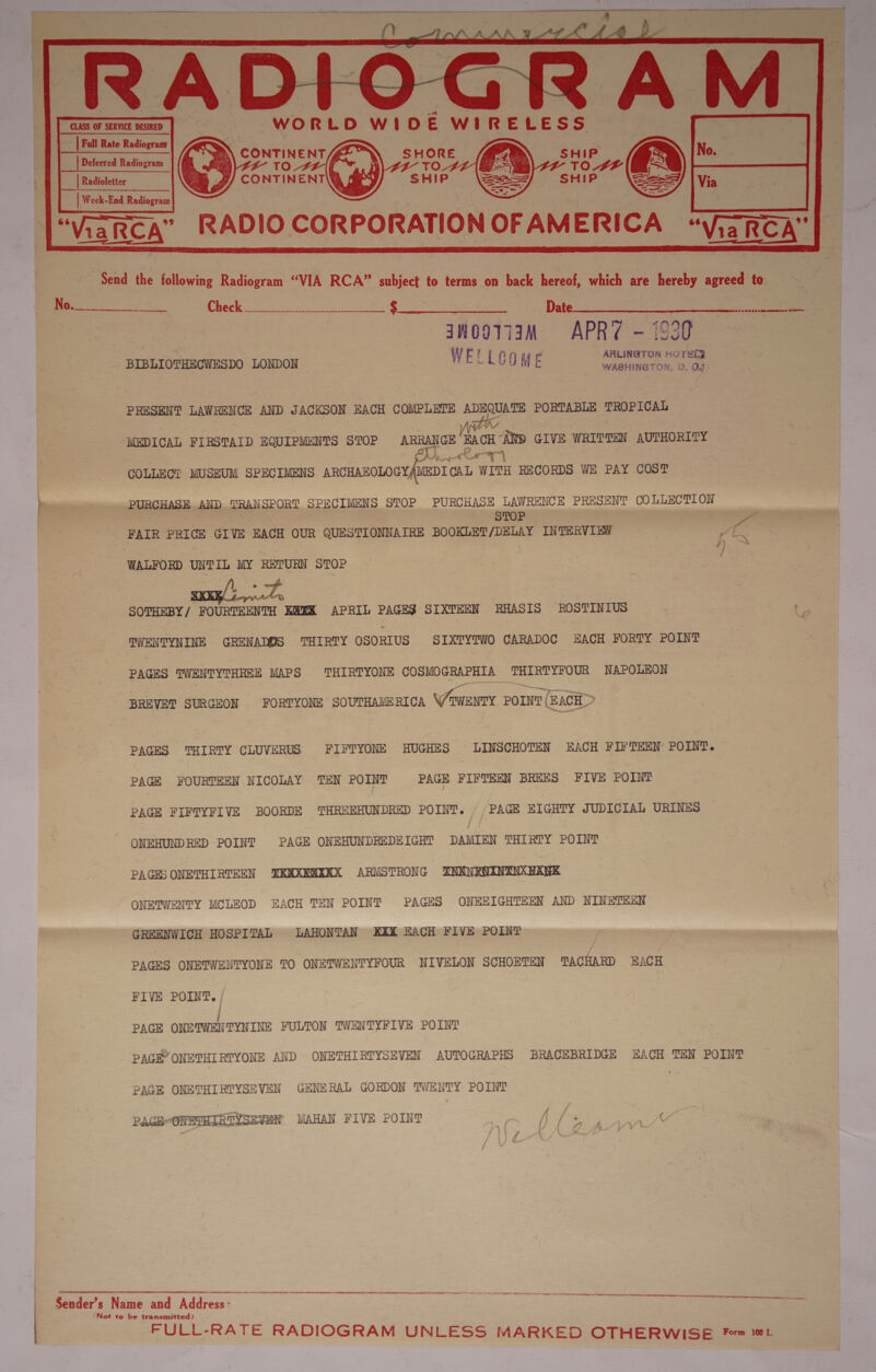       = gt 3 2 ’ 7 if i eae ————y “ eg: x ; a - al ~ WORLD WIDE         WIRELESS”     sag oe Week-End Radiogram “Via nakRCA ’ J &lt;oF t J ¥     = RADIO CORPORATION OF AM ERICA “Send the {ollowing Radiogram “VIA RCA” a ae to terms on back hereof, which are hereby agreed o ae ee ek 3 -¢ Date | ee ee = “anooviaK APR? 0 sr oe _ BIBLIOTHECWESDO LONDON WELLCOME , wieauerEn eae Me ae f ) : | i d a ict “MEDICAL FIRSTAID EQUIPMENTS STOP ARRANGE BACH “AND GIVE WREDTEN AUTHORITY as eet |    PRESENT LAWRENCE AND JACKSON EACH COMPLETE ADEQUATE PORTABLE TROPICAL COLLEct MUSEUM SPECIMENS ARCHAEOLOGY, MEDICAL WITH RECORDS WE PAY COST eS | ‘ fo PURCHASE AND TRAN SPORT SPECIMENS STOP PURCHASE LAWRENCE ng E A COLLECTION ‘FAIR PRICE GIVE EACH OUR QUESTIONNAIRE BOOKLBN /DELAY INTERVIEW Te  WALFORD UNTIL MY RETURN STOP a » SOTHEBY/ FOURTEENTH KAEK APRIL PAGES SIXTEEN RHASIS ROSTINIUS =~ a to TWENTYNINE GRENADOS THIRTY OSORIUS SIXTYTWO CARADOC EACH FORTY POINT PAGES IWENTYTHREE MAPS THIRTYONE COSMOGRAPHIA THIRTYFOUR NAPOLEON BREVET SURGEON FORTYONE SOUTHAMERICA seem zon E&gt; PAGES THIRTY CLUVERUS FIFTYONE HUGHES LINSCHOTEN EACH FIFTEEN POINT. PAGE FOURTEEN NICOLAY (SN POINT © PAGE FIFTHEN BREES FIVE POINT PAGE FIFPYFIVE BOORDE THROEHUNDRED POINT. | PAGE BIGHTY JUDICIAL URINES ONEHUNDRED POINT PAGE ONEHUNDREDEIGHT DAMIEN THIRTY POINT PACES ONETHIRTEEN KNXRNXKX ARMSTRONG SNENROININKHAUE ONEIWENTY MCLEOD EACH TEN POINT PAGES ONEEIGHTEEN AND NINETEEN GREENWICH HOSPITAL LAHONTAN XXX EACH FIVE POINT ' PACES ONETWENTYONE TO ONETWENTYFOUR NIVELON SCHOBTEN HRS BACH FIVE POINT. / PAGE ONE TWENTYNINE FULTON TWENTYFIVE POINT PAGE” ONETHI RTYONE AND ONETHIRTYSEVEN AUTOGRAPHS BRACEBRIDGE EACH TEN POINT PAGE ONETHIRTYSEVEN GENERAL GORDON =iaee POINT PAGH-ONETHIRTYSEVEN MAHAN FIVE POINT We Ca % SE Ne Chr 2 TS ere ee | coe ee a SR ee LNG 5S OEE END EST RN . = cam a — a . Sender’s Name and Address: ‘Nat to be transmitted). | | FULL-RATE RADIOGRAM UNLESS MARKED OTHERWISE Fem 101 ante nen SL SCE AO - ST A TOE ATH OLE TE eat ttt