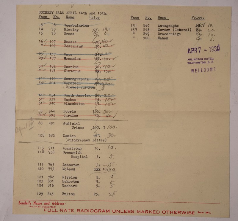 \ SOTHEBY SALE APRIL 14th and 15th. ee” ei Page No. Name cice Ho. Home” es —Voeabularius-— Autographs 14 90 iecolay ly, Oo} 89 Gordon (Geheral) 15 98 Brees fe |] Bracebridge , (Bs | | Mahan Ss. 29. 99 _ —ranados. nt By tbe ARLINGTON HOTEL, ( SG Doe Aeice WASHINGTON, 6G. C a t82— ~Osorivs: Sa its adie WELLCOME ae meas — 395 | Me cas t a ae ai a a = rrr o ,9 1 Wy 108 682 — pa OTT nee &lt; Mi os et PN — * a ncn , i i — MITES SNA POO PR ern : 7 meee aan —_ anni eal 1 - mM py mmapeie 10, 18 ae Greenwich | Hospital be 119 7165 Lahontan De 120. «975 McLeod ! 121 782 Nivelon 5e 123 ©6801 Schoeten be 129 843 Fulton Sender’s Name and Address: ‘Not to be transmitted? “An LS at as ob 