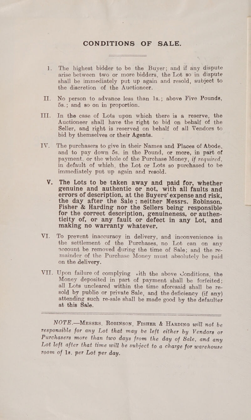sR: TN; VI. CONDITIONS OF SALE.   The highest bidder to be the Buyer; and if any dispute arise between two or more bidders, the Lot so in dispute shall be immediately put up again and resold, subject to the discretion of the Auctioneer. No person to advance less than l1s.; above Five Pounds, 5s.; and so on in proportion. In the case of Lots upon which there is a reserve, the Auctioneer shail have the right to bid on behalf of the Seller, and right is reserved on behalf of all Vendors to bid by themselves or their Agents. The purchasers to give in their Names and Places of Abode, and to pay down 5s. in the Pound, or more, in part of payment, or the whole of the Purchase Money, if required, in default of which, the Lot or Lots so purchased to be immediately put up again and resold. The Lots to be taken away and paid for, whether genuine and authentic or not, with all faults and errors of description, at the Buyers’ expense and risk, the day after the Sale; neither Messrs. Robinson, Fisher &amp; Harding nor the Sellers being responsible for the correct description, genuineness, or authen- ticity of, or any fault or defect in any Lot, and making no warranty whatever. To prevent inaccuracy in delivery, and inconvenience in the settlement of the Purchases, no Lot can on any account be removed during the time of Sale; and the re- mainder of the Purchase Money must absolutely be paid on the delivery. Upon failure of complying vith the above Vonditions, the Money deposited in part of payment shall be forfeited; all Lots uncleared within the time aforesaid shall be re- sold by public or private Sale, and the deficiency (if any) attending such re-sale shall be made good by the defaulter at this Sale.    NOTE.—Mgssrs. Rosinson, Fisner &amp; Harvinea will not be Lot left after that time will be subject to a charge for warehouse