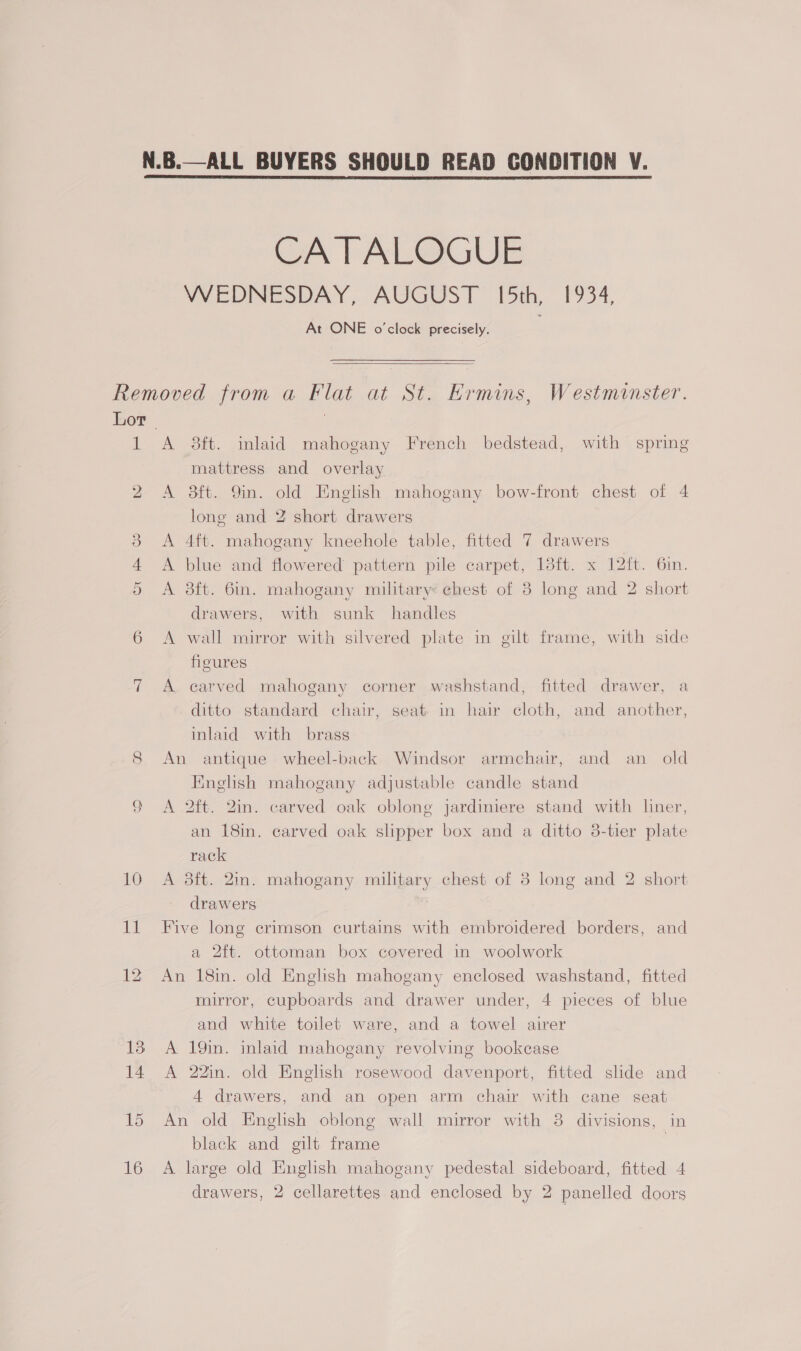  CA |] ALOGUE VVEDNESDAY, AUGUST [5th, 1934, At ONE o'clock precisely.  1 Ov 12 A 3ft. inlaid mahogany French bedstead, with spring mattress and overlay A 38ft. 9in. old English mahogany bow-front chest of 4 long and 2 short drawers A 4ft. mahogany kneehole table, fitted 7 drawers A blue and flowered pattern pile carpet, 18ft. x 12{t. 6in. A 3ft. 6in. mahogany military: chest of 3 long and 2 short drawers, with sunk handles A wall mirror with silvered plate in gilt frame, with side figures A carved mahogany corner washstand, fitted drawer, a ditto standard chair, seat in hair cloth, and another, inlaid with brass An antique wheel-back Windsor armchair, and an old English mahogany adjustable candle stand A 2ft. 2in. carved oak oblong jardiniere stand with liner, an 18in. carved oak slipper box and a ditto 8-tier plate rack A 3ft. 2m. mahogany military chest of 3 long and 2 short drawers Five long crimson curtains with embroidered borders, and a 2ft. ottoman box covered in woolwork An 18in. old English mahogany enclosed washstand, fitted mirror, cupboards and drawer under, 4 pieces of blue and white toilet ware, and a towel airer A 19in. inlaid mahogany revolving bookcase A 22in. old English rosewood davenport, fitted slde and 4 drawers, and an open arm chair with cane seat An old English oblong wall mirror with 8 divisions, in black and gilt frame | A large old English mahogany pedestal sideboard, fitted 4