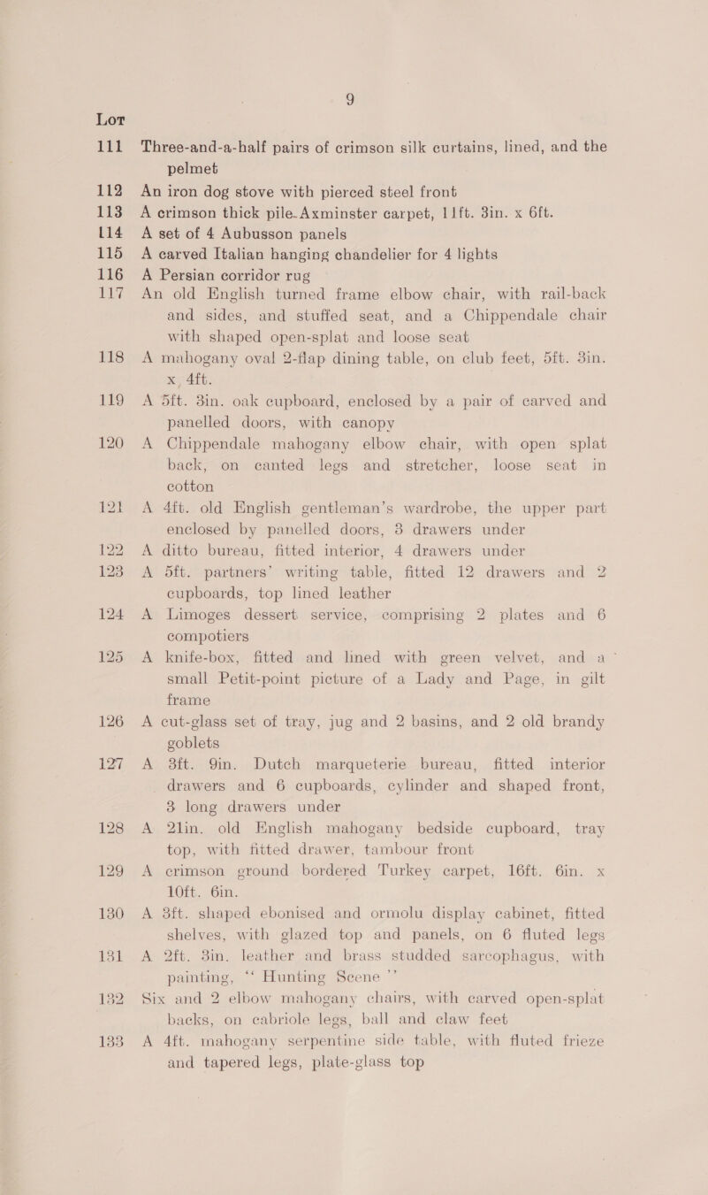 126 127 133 Three-and-a-half pairs of crimson silk curtains, lined, and the pelmet An iron dog stove with pierced steel front A crimson thick pile. Axminster carpet, l1ft. 3in. x 6ft. A set of 4 Aubusson panels A carved Italian hanging chandelier for 4 lights A Persian corridor rug An old English turned frame elbow chair, with rail-back and sides, and stuffed seat, and a Chippendale chair with shaped open-splat and loose seat A mahogany oval 2-flap dining table, on club feet, 5ft. 3in. x 4ft. A 5ft. 3in. oak cupboard, enclosed by a pair of carved and panelled doors, with canopy A Chippendale mahogany elbow chair, with open splat back, on canted legs and stretcher, loose seat in cotton A 4ft. old English gentleman’s wardrobe, the upper part enclosed by panelled doors, 8 drawers under A ditto bureau, fitted interior, 4 drawers under A 5ft. partners’ writing table, fitted 12 drawers and 2 cupboards, top lined leather A Limoges dessert service, comprising 2 plates and 6 compotiers A knife-box, fitted and lined with green velvet, and a small Petit-pomt picture of a Lady and Page, in gilt frame cut-glass set of tray, jug and 2 basins, and 2 old brandy goblets A 38ft. Qin. Dutch marqueterie bureau, fitted interior > drawers and 6 cupboards, cylinder and shaped front, 3 long drawers under A 2lin. old English mahogany bedside cupboard, tray top, with fitted drawer, tambour front A crimson ground bordered Turkey carpet, 16ft. Gin. x 10ft. 6in. A 8ft. shaped ebonised and ormolu display cabinet, fitted shelves, with glazed top and panels, on 6 fluted legs A 2ft. 3in. leather and brass studded sarcophagus, with painting, ‘‘ Hunting Scene ”’ Six and 2 elbow mahogany chairs, with carved open-splat backs, on cabriole legs, ball and claw feet A 4ft. mahogany serpentine side table, with fluted frieze and tapered legs, plate-glass top