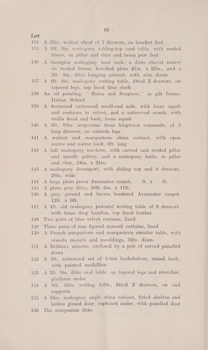 A 25in. walnut chest of 7 drawers, on bracket feet A 3ft. 8in. mahogany folding-top card table, with reeded frieze, on pillar and claw and brass paw feet A Georgian mahogany boot rack, a ditto cheval mirror on reeded frame, bevelled plate 37in. x 2lin., and a 2ft. 8m. ditto hanging cabinet, with wire doors A 4ft. 6in. mahogany writing table, fitted 2 drawers, on tapered legs, top lined blue cloth An oil painting, “‘ Ruins and Seapiece,’ Italian School A decorated satinwood scroll-end sofa, with loose squab and cushions in velvet, and a satinwood couch, with trellis head and back, loose squab A o#dft. 10in. serpentine front kingwood commode, of 2 long drawers, on cabriole legs A walnut and marqueterie china cabinet, with open b) in gilt frame, centre and mirror back, 6ft. long A tall mahogany torchere, with carved and reeded pillar and spindle gallery, and a mahogany table, in pillar and claw, 24in. x 2lin. A mahogany davenport, with sliding top and 4 drawers, 20in. wide A large plain green Axminster carpet, Pbaex ft. A plain grey ditto, 16ft. 6in. x 11it. A grey ground and brown bordered Axminster carpet, 12h, x Ort. A 4ft. old mahogany pedestal writing table of 9 drawers, with brass drop handles, top lined leather Two pairs of blue velvet curtains, lined Three pairs of rose figured damask curtains, lined A French parqueterie and marqueterie circular table, with ormolu mounts and mouldings, 32in. diam. A Brittany armoire, enclosed by a pair of carved panelled doors A 8ft. satinwood set of 4-tier bookshelves, raised back, with painted medallion A 2ft. Qin. ditto oval table, on tapered legs and stretcher, platform under A 8ft. ditto writing table, fitted 2 drawers, on end supports A 24in. mahogany angle china cabinet, fitted shelves and lattice glazed door, cupboard under, with panelled door The companion ditto