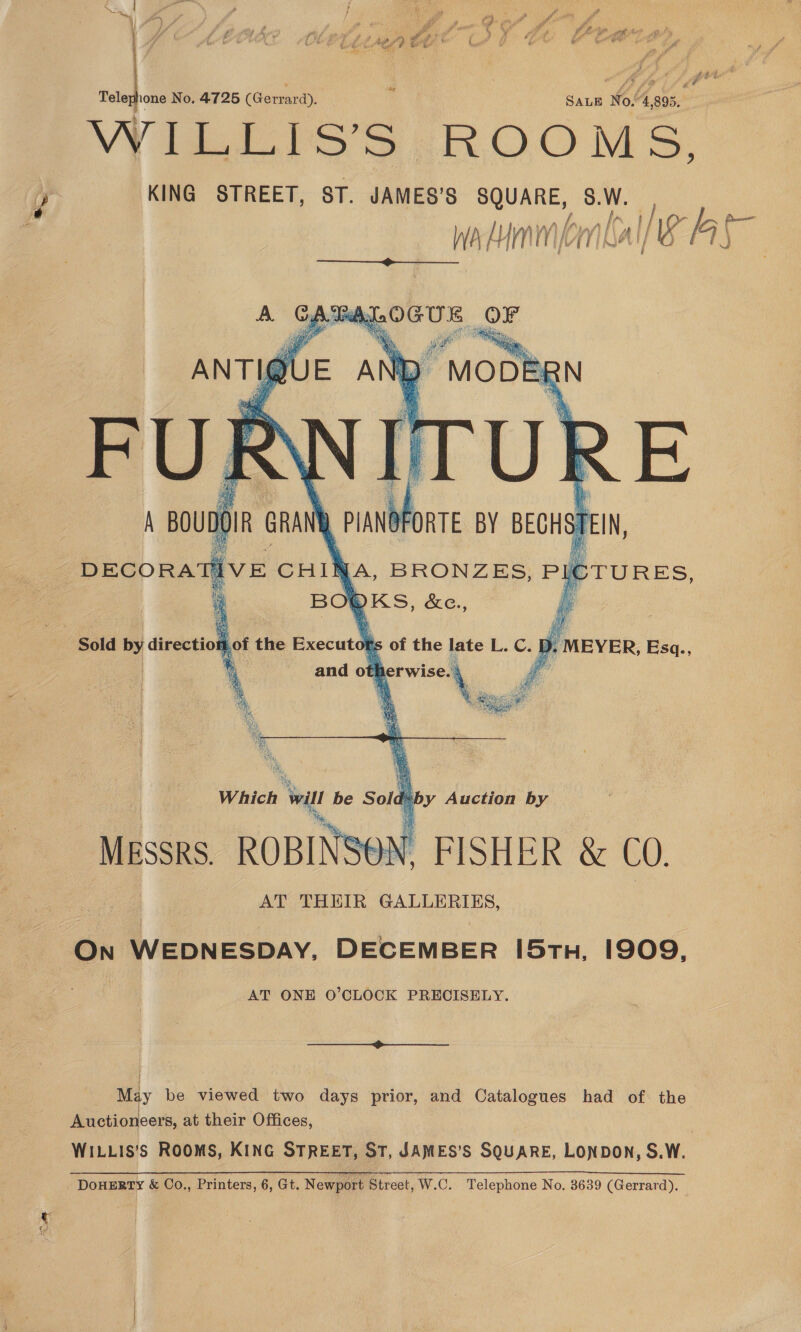 cae Telephone No. 4725 (Gerrard). SaLe No.“4,895.. WiISS ROOMS. KING STREET, ST. JAMES’S lero eer A Wa Him BA e  Which ‘will be Sold b by Auction by Messrs. ROBINSON. FISHER &amp; CO. AT THEIR GALLERIES, On WEDNESDAY, DECEMBER [5tn, 1909, AT ONE O’CLOCK PRECISELY.  May be viewed two days prior, and Catalogues had of the Auctioneers, at their Offices, WILLIS’S ROOMS, KING STREET, ST, JAMES’S SQUARE, LONDON, S. Ww. DOHERTY &amp; Co., Printers, 6, Gt. Newport Street, W.C. Telephone No. 3639 (Gerrard).
