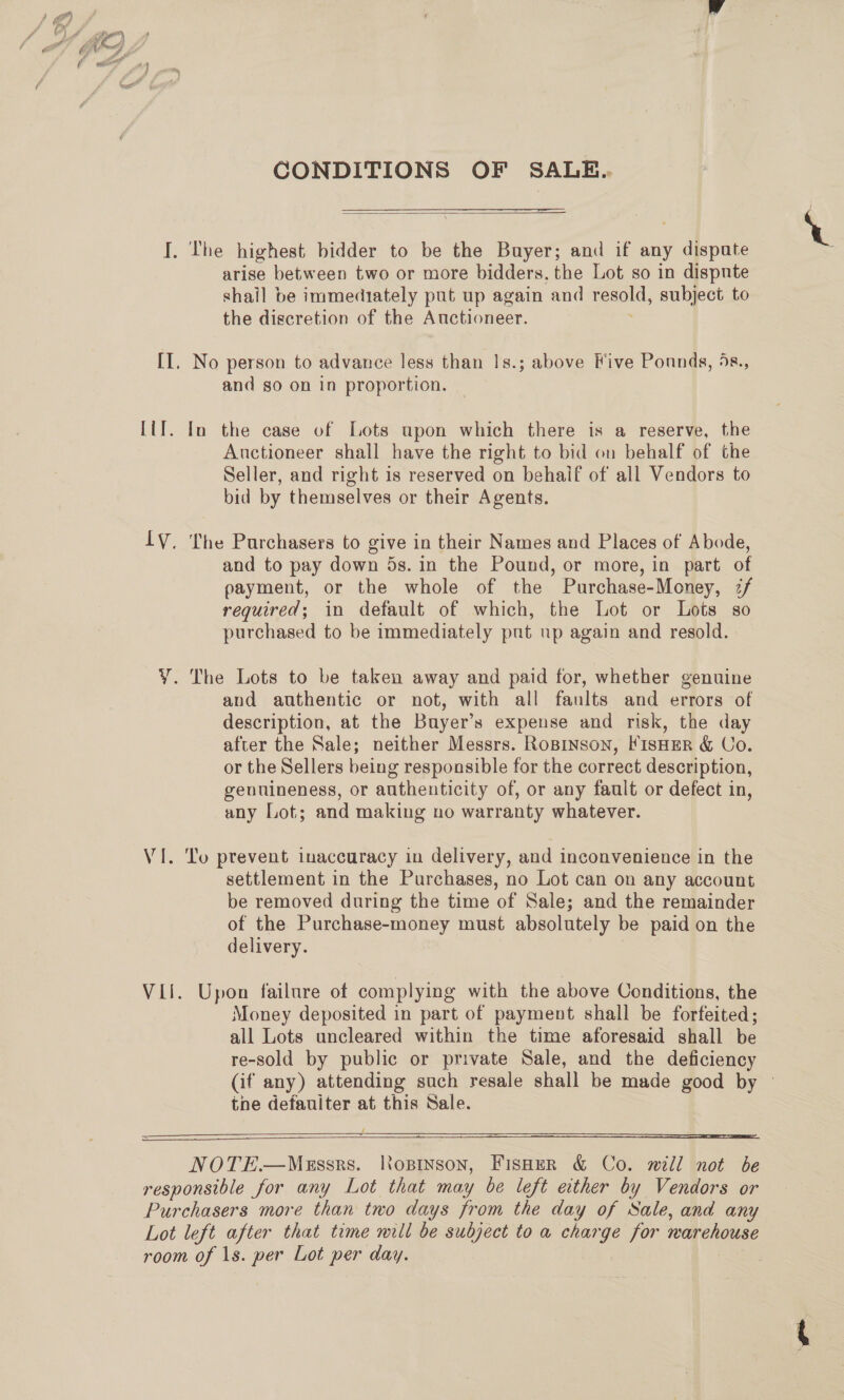 CONDITIONS OF SALE..  T. The highest bidder to be the Buyer; and if any ¢ ee arise between two or more bidders. the Lot so in dispnte shail be immediately put up again and sone subject to the discretion of the Auctioneer. II, No person to advance less than |s.; above Five Ponnds, 5s., and so on in proportion. Lil. In the case of Lots upon which there is a reserve, the Auctioneer shall have the right to bid on behalf of the Seller, and right is reserved on behaif of all Vendors to bid by themselves or their Agents. IV. The Purchasers to give in their Names and Places of Abode, and to pay down 5s. in the Pound, or more, in part of payment, or the whole of the Purchase-Money, 2/ required; in default of which, the Lot or Lots so purchased to be immediately pnt up again and resold. Y¥. The Lots to be taken away and paid for, whether genuine and authentic or not, with all faults and errors of description, at the Buyer’s expense and risk, the day after the Sale; neither Messrs. Ropinson, FisHER &amp; Co. or the Sellers being responsible for the correct description, genuineness, or authenticity of, or any fault or defect in, any Lot; and making no warranty whatever. Vi. To prevent inaccuracy in delivery, and inconvenience in the settlement in the Purchases, no Lot can on any account be removed during the time of Sale; and the remainder of the Purchase-money must absolutely be paid on the delivery. Vii. Upon failure of complying with the above Conditions, the Money deposited in part of payment shall be forfeited; all Lots uncleared within the time aforesaid shall be re-sold by public or private Sale, and the deficiency (if any) attending such resale shall be made good by © tne defauiter at this Sale.   NOTE—Messrs. lopinson, FisHeER &amp; Co. will not be responsible for any Lot that may be left ether by Vendors or Purchasers more than two days from the day of Sale, and any Lot left after that time mill be subject to a charge for marehouse room of ls. per Lot per day.