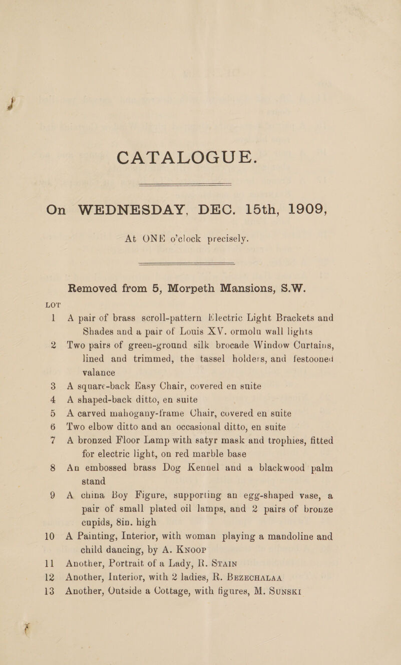 CATALOGUE. LOT 2 “I Oo Ot B CC At ONE o’clock precisely. Removed from 5, Morpeth Mansions, S.W. A pair of brass scroll-pattern Electric Light Brackets and Shades and a pair of Louis XV. ormolu wall lights Two pairs of green-ground silk brocade Window Cartains, lined and trimmed, the tassel holders, and festooned valance A square-back Easy Chair, covered en suite A shaped-back ditto, en suite A carved mahogany-frame Chair, covered en suite Two elbow ditto and an occasional ditto, en suite A bronzed Floor Lamp with satyr mask and trophies, fitted for electric light, on red marble base An embossed brass Dog Kennel and a blackwood palm stand A china Boy Figure, supporting an egg-shaped vase, a pair of small plated oil lamps, and 2 pairs of bronze cupids, 8in. high A Painting, Interior, with woman playing a mandoline and child dancing, by A. Knoop Another, Portrait of a Lady, R. Stain Another, Interior, with 2 ladies, R. BezecHaLaa