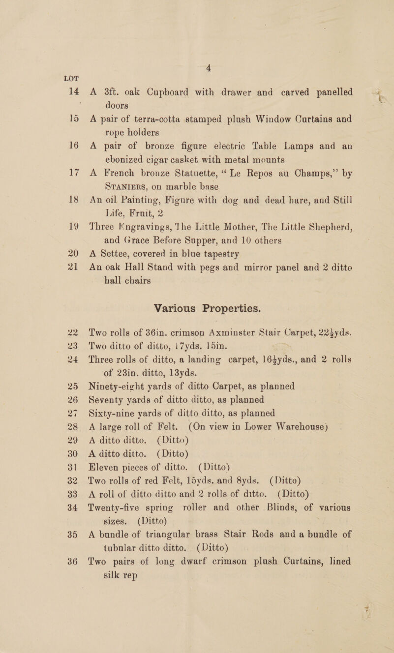 A 3ft. oak Cupboard with drawer and carved panelled doors A pair of terra-cotta stamped plush Window Curtains and rope holders A pair of bronze figure electric Table Lamps and an ebonized cigar casket with metal mounts A French bronze Statuette, “ Le Repos au Champs,’’ by STANIERS, on marble base An oil Painting, Figure with dog and dead hare, and Still Life, Fruit, 2 Three Engravings, The Little Mother, The Little Shepherd, and Grace Before Supper, and 10 others A Settee, covered in blue tapestry An oak Hall Stand with pegs and mirror panel and 2 ditte hall chairs Various ers Gace Two rolls of 36in. crimson Axminster Stair mie 22tyds. Two ditto of ditto, |7yds. 15in. Three rolls of ditto, a landing carpet, Lébyde., and 2 rolls of 23in. ditto, 13yds. Ninety-eight yards of ditto Carpet, as planned Seventy yards of ditto ditto, as planned Sixty-nine yards of ditto ditto, as planned A large roll of Felt. (On view in Lower Warehouse) A ditto ditto. (Ditto) : A ditto ditto. (Ditto) Eleven pieces of ditto. (Ditto) Two rolls of red Felt, loyds. and 8yds. (Ditto) A roll of ditto ditto and 2 rolls of ditto. (Ditto) Twenty-five spring roller and other Blinds, of various sizes. (Ditto) } A bundle of triangular brass Stair Rods and a bundle of tubular ditto ditto. (Ditto) Two pairs of long dwarf crimson plush Curtains, lined silk rep | ae.