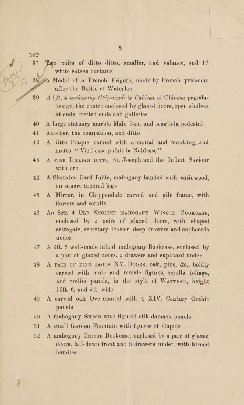   {- a Je pairs of ditto ditto, smaller, and valance, and 17 AY white sateen curtains In\?) eF 38%, 4A Model of a French Frigate, made by French prisoners Ta LD after the Battle of Waterloo 39 A 5ft.4 mahogany Chippendale Cabinet of Chinese pagoda- design, the centre enclosed by glazed doors, open shelves at ends, fretted ends and galleries | 40 A large statuary marble Male Bust and scagliola pedestal 41 Another, the companion, and ditto 42 .A ditto Plaque, carved with armorial and mantling, and motto, ‘‘ Vieillesse pafait la Noblesse ”’ 43 <A FINE ITALIAN pDI?To, St. Joseph and the Infaut Saviour with orb 44 A Sheraton Card Table, mahogany banded with satinwood, on square tapered legs 45 A Mirror, in Chippendale carved and gilt frame, with flowers and scrolls 46 Aw 8rr. 4 OLD ENGLISH MAHOGANY WinGED Bookcase, enclosed by 2 pairs of glazed doors, with shaped astrayals, secretary drawer, deep drawers and cupboards under 47 <A 3ft, 6 well-made inlaid mahogany Bookcase, enclosed by a pair of glazed doors, 2 drawers and cupboard under 48 A pair oF FINE Louis XV. Doors, oak, pine, &amp;., boldly carved with male and female figures, scrolls, foliage, and trellis panels, im the style of Warrzau, height 13ft. 6, and 9ft. wide 49 A carved oak Overmantel with 4 XIV. Century Gothic panels | 50 A mahogany Screen with figured silk damask panels. 51 A small Garden Fountain with figures of Cupids 52 A mahogany Bureau Bookcase, enclosed by a pair of glazed doors, fall-down front and 5 drawers under, with turned handles 