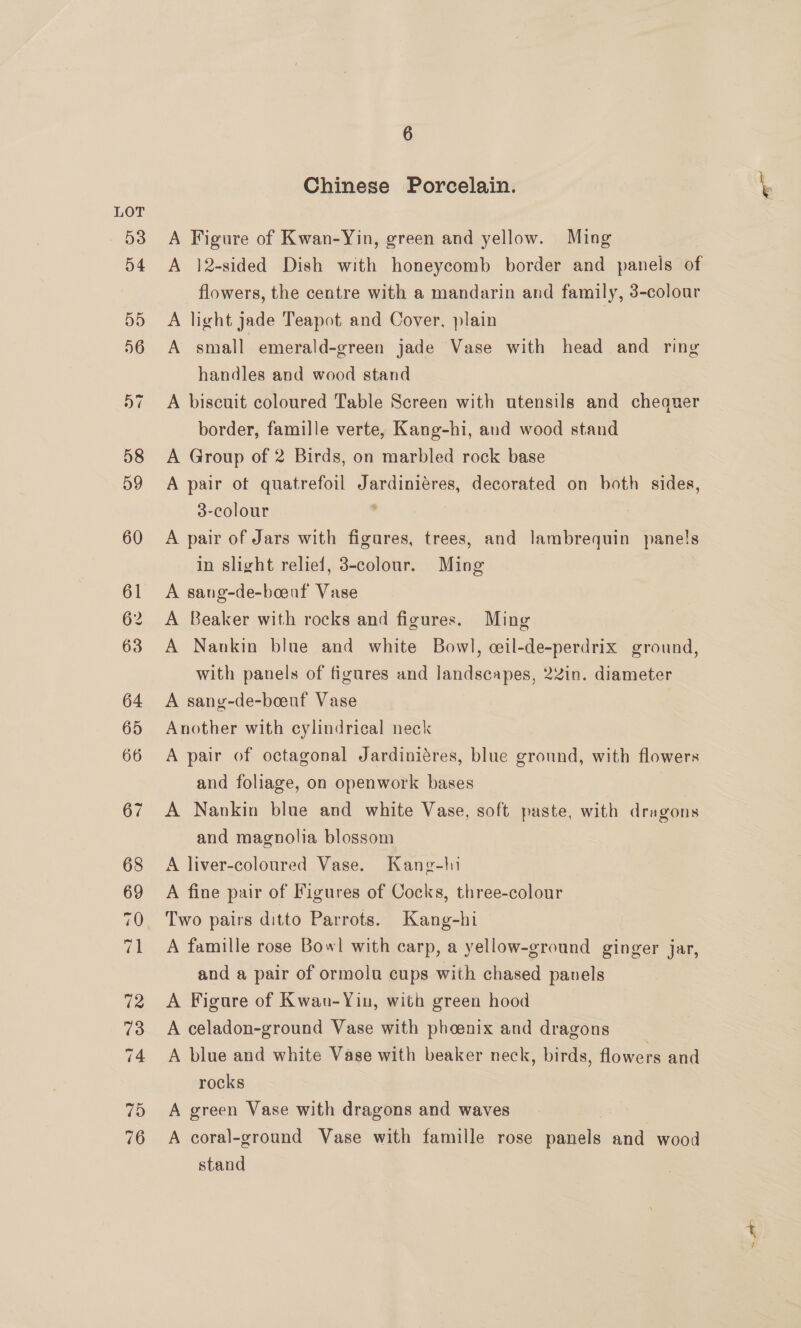 Chinese Porcelain. A Figure of Kwan-Yin, green and yellow. Ming A 12-sided Dish with honeycomb border and panels of flowers, the centre with a mandarin and family, 3-colour A light jade Teapot and Cover, plain A small emerald-green jade Vase with head and ring handles and wood stand A biscuit coloured Table Screen with utensils and cheaquer border, famille verte, Kang-hi, and wood stand A Group of 2 Birds, on marbled rock base A pair of quatrefoil Jardiniéres, decorated on both sides, 3-colour . A pair of Jars with figares, trees, and lambrequin panels in slight relief, 3-colour. Ming A sang-de-boeaf Vase A Beaker with rocks and figures. Ming A Nankin blue and white Bowl, ceil-de-perdrix ground, with panels of figures and landscapes, 2Zin. diameter A sang-de-boeuf Vase Another with cylindrical neck A pair of octagonal Jardiniéres, blue ground, with flowers and foliage, on openwork bases A Nankin blue and white Vase, soft paste, with dragons and magnolia blossom A liver-coloured Vase. Kang-ln A fine pair of Figures of Cocks, three-colour A famille rose Bowl with carp, a yellow-ground ginger jar, and a pair of ormolu cups with chased panels A Figure of Kwau-Yin, with green hood A celadon-ground Vase with phoenix and dragons A blue and white Vase with beaker neck, birds, flowers and rocks A green Vase with dragons and waves A coral-ground Vase with famille rose panels and wood stand ~