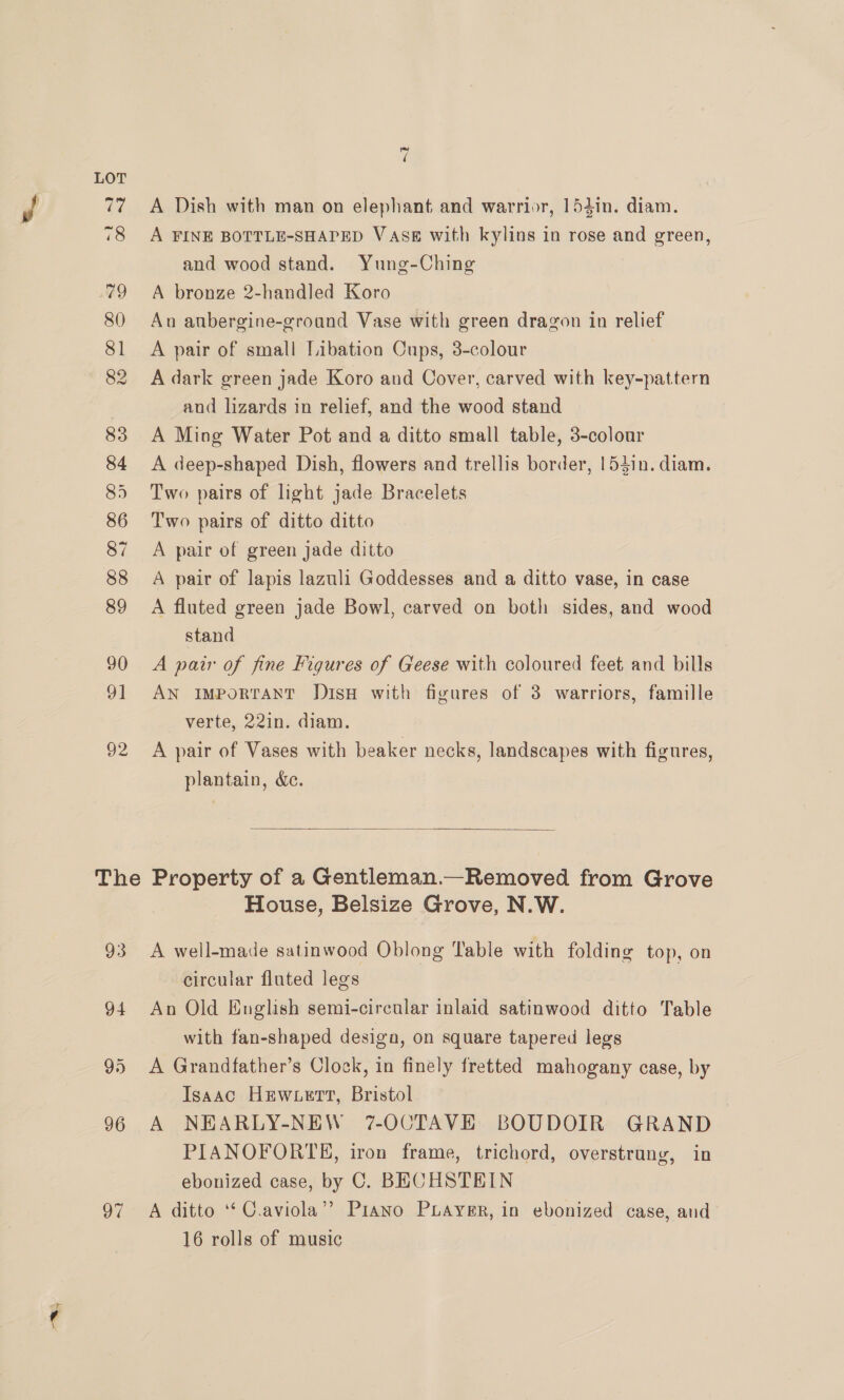 The 96 97 ~ é A Dish with man on elephant and warrior, 154in. diam. A FINE BOTTLE-SHAPED VASE with kylins in rose and green, and wood stand. Yung-Ching A bronze 2-handled Koro Au aubergine-groand Vase with green dragon in relief A pair of small Libation Cups, 3-colour A dark green jade Koro and Cover, carved with key-pattern and lizards in relief, and the wood stand A Ming Water Pot and a ditto small table, 3-colour A deep-shaped Dish, flowers and trellis border, 153in. diam. Two pairs of light jade Bracelets Two pairs of ditto ditto A pair of green jade ditto A pair of lapis lazuli Goddesses and a ditto vase, in case A fluted green jade Bowl, carved on both sides, and wood stand A pair of fine Figures of Geese with coloured feet and bills AN IMPorRTANT DisH with figures of 3 warriors, famille verte, 22in. diam. A pair of Vases with beaker necks, landscapes with figures, plantain, &amp;c.  Property of a Gentleman.—Removed from Grove House, Belsize Grove, N.W. A well-made satinwood Oblong Table with folding top, on circular fluted legs An Old Huglish semi-circular inlaid satinwood ditto Table with fan-shaped desiga, on square tapered legs A Grandfather’s Clock, in finely fretted mahogany case, by Isaac Hewett, Bristol , A NEARLY-NEW 7-OCTAVE BOUDOIR GRAND PIANOFORTE, iron frame, trichord, overstrung, in ebonized case, by C. BECHSTEIN A ditto ‘‘ C.aviola”? Piano Puayer, in ebonized case, and