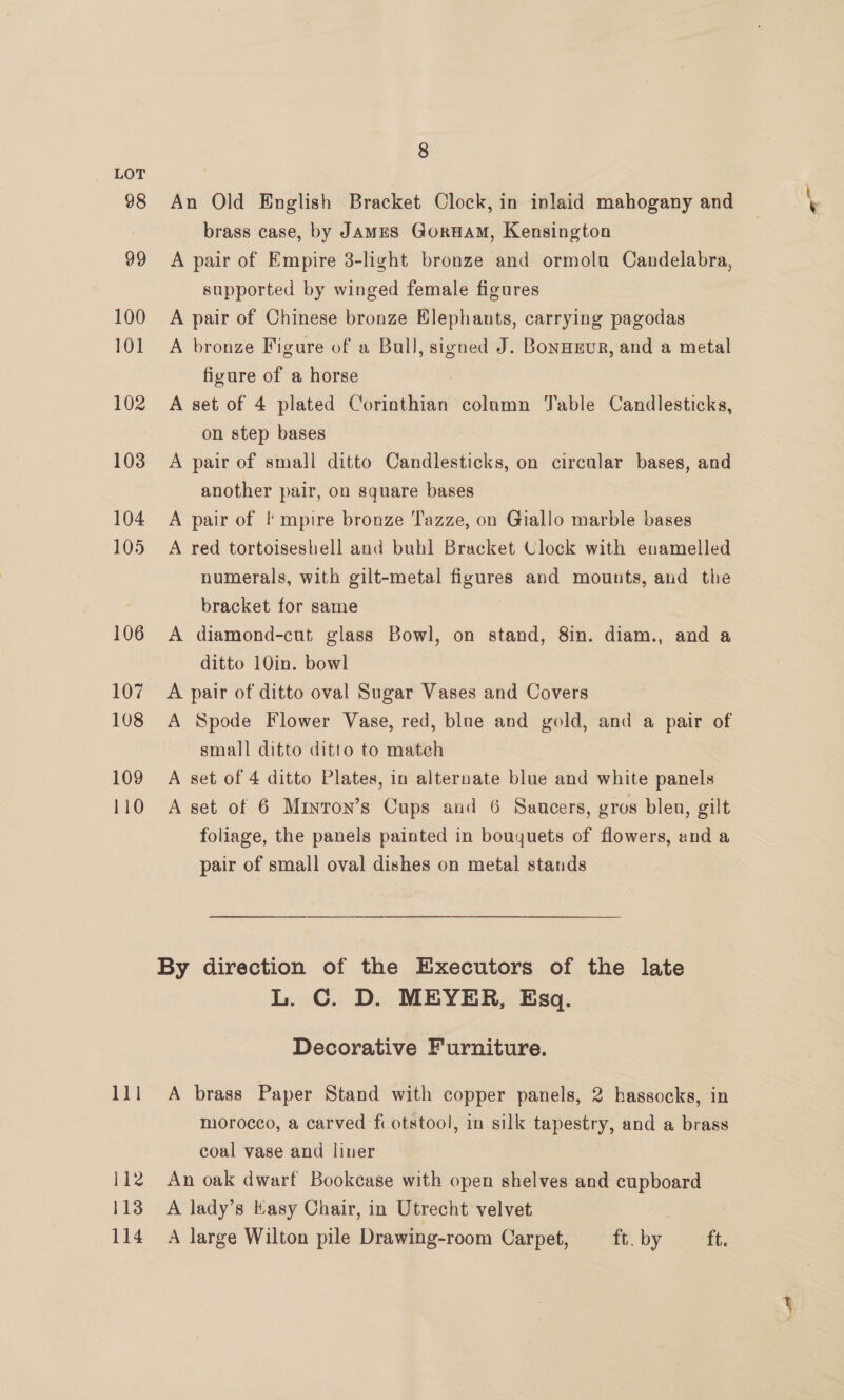 98 99 100 101 102 103 104 105 106 107 108 109 110 8 An Old English Bracket Clock, in inlaid mahogany and brass case, by JAMES GoruHaM, Kensington A pair of Empire 3-light bronze and ormolu Candelabra, supported by winged female figures A pair of Chinese bronze Elephants, carrying pagodas A bronze Figure of a Bull, signed J. Bonaeur, and a metal figure of a horse A set of 4 plated Corinthian colamn Jable Candlesticks, on step bases A pair of small ditto Candlesticks, on circnlar bases, and another pair, on square bases A pair of I! mpire bronze Tazze, on Giallo marble bases A red tortoiseshell and buhl Bracket Clock with enamelled numerals, with gilt-metal figures and mounts, and the bracket for same | A diamond-cut glass Bowl, on stand, 8in. diam., and a ditto 10in. bowl A pair of ditto oval Sugar Vases and Covers A Spode Flower Vase, red, blue and gold, and a pair of small ditto ditto to match A set of 4 ditto Plates, in alternate blue and white panels A set of 6 Miyron’s Cups and 6 Saucers, gros blen, gilt foliage, the panels painted in bouquets of flowers, and a pair of small oval dishes on metal stands By direction of the Executors of the late L. C. D. MEYER, Esq. Decorative Furniture. A brass Paper Stand with copper panels, 2 hassocks, in morocco, a carved fc otstool, in silk tapestry, and a brass coal vase and liner An oak dwarf Bookcase with open shelves and cupboard A lady’s Kasy Chair, in Utrecht velvet ; A large Wilton pile Drawing-room Carpet, cc by <> ett.