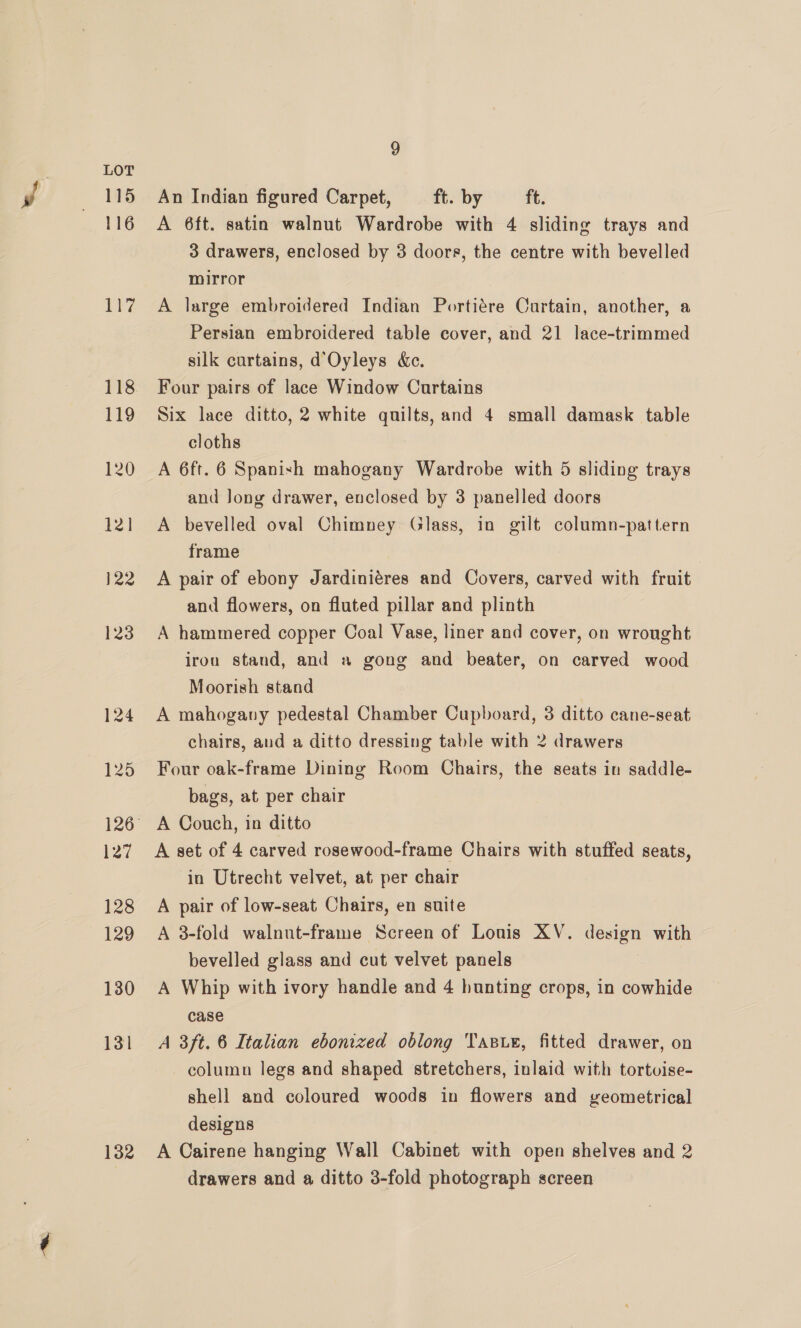 115 116 ore 132 9 An Indian figured Carpet, ft. by ft. A 6ft. satin walnut Wardrobe with 4 sliding trays and 3 drawers, enclosed by 3 doors, the centre with bevelled mirror A large embroidered Indian Portiére Curtain, another, a Persian embroidered table cover, and 21 lace-trimmed silk curtains, d’Oyleys &amp;c. Four pairs of lace Window Curtains Six lace ditto, 2 white quilts, and 4 small damask table cloths A 6ft. 6 Spanish mahogany Wardrobe with 5 sliding trays and Jong drawer, enclosed by 3 panelled doors A bevelled oval Chimney Glass, in gilt column-pattern frame | A pair of ebony Jardiniéres and Covers, carved with fruit and flowers, on fluted pillar and plinth A hammered copper Coal Vase, liner and cover, on wrought iron stand, and » gong and beater, on carved wood Moorish stand A mahogany pedestal Chamber Cupboard, 3 ditto cane-seat chairs, and a ditto dressing table with 2 drawers Four oak-frame Dining Room Chairs, the seats in saddle- bags, at per chair . A set of 4 carved rosewood-frame Chairs with stuffed seats, in Utrecht velvet, at per chair A pair of low-seat Chairs, en suite A 3-fold walnut-frame Screen of Lonis XV. design with bevelled glass and cut velvet panels A Whip with ivory handle and 4 hunting crops, in cowhide case A 3ft. 6 Italian ebonized oblong Tasue, fitted drawer, on column legs and shaped stretchers, inlaid with tortoise- shell and coloured woods in flowers and veometrical designs A Cairene hanging Wall Cabinet with open shelves and 2 drawers and a ditto 3-fold photograph screen