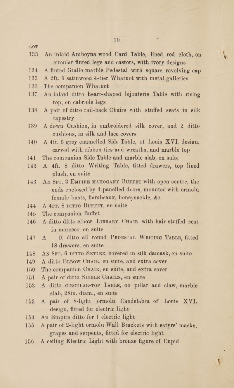 133 134 135 136 137 138 139 140 141 142 143 144 145 146 147 148 149 150 jy 152 153 154 155 156 10 An inlaid Amboyna wood Card Table, lined red cloth, on circular flated legs and castors, with ivory designs A fluted Giallo marble Pedestal with square revolving cap A 2ft. 6 satinwood 4-tier Whatnot with eo galleries The companion Whatnot An inlaid ditto heart-shaped bijouterie Table with rising top, on cabriole legs A pair of ditto rail-back Chairs with stuffed seats in silk tapestry A down Cushion, in embroidered silk cover, and 2 ditto cushions, in silk and lace covers A 4ft. 6 grey enamelled Side Table, of Louis XVI. design, carved with ribbon ties and wreaths, and marble top The companion Side Table and marble slab, en suite A 4ft. 8 ditto Writing Table, fitted drawers, top lined plush, en suite AN 8rr. 3 EMPIRE MAHOGANY BUFFET with open centre, the ends enclosed by 4 panelled dvors, mounted with ormolu female busts, flambeaux, honeysuckle, &amp;c. A 4rr. 8 pirro BUFFET, en suite The companion Buffet A ditto ditto elbow Liprary CHatr with hair stuffed seat in morocco, en suite A ft. ditto all round PEDEsraL WRITING TABLE, fitted 18 drawers, en suite An 8Fr. 6 piTTo SET1EEH, covered in silk damask, en suite A ditto ELpow CuHarr, en suite, and extra cover The companion CHair, en suite, and extra cover A pair of ditto SinGLe CHaimrs, en suite A ditto CIRCULAR-TOP TABLE, on pillar and claw, marble slab, 28in. diam., en suite A pair of 8-lght ormolu Candelabra of Louis XVI. design, fitted for electric light | An Empire ditto for 1 electric light A pair of 2-light ormolu Wall Brackets with satyrs’ masks, grapes and serpents, fitted for electric light A ceiling Electric Light with bronze figure of Cupid