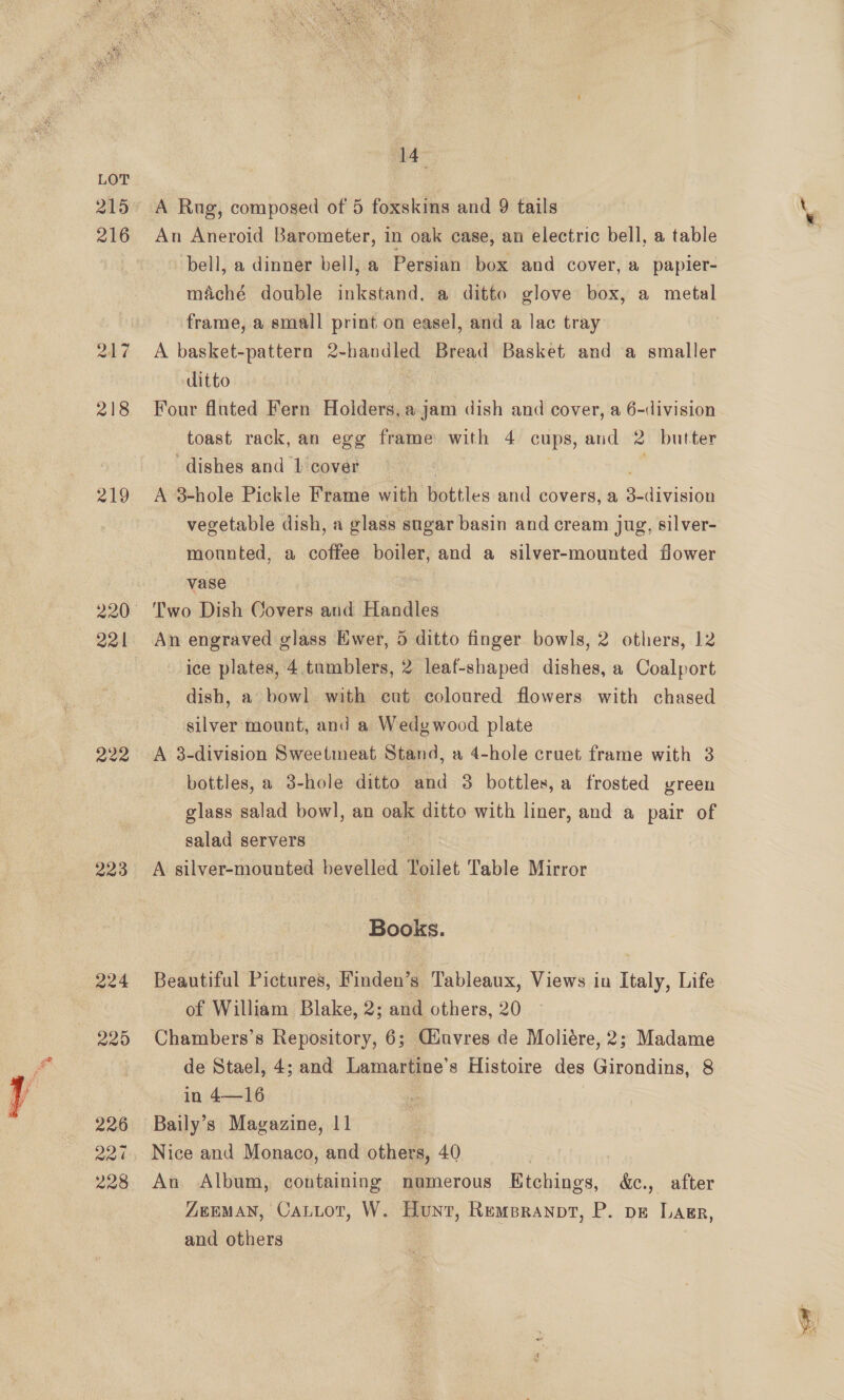  217 218 219 221 222 223 224 225 226 221 228  a4 A Rug, composed of 5 foxskins and 9 tails An Aneroid Barometer, in oak case, an electric bell, a table bell, a dinner bell, a Persian box and cover, a papier- maché double inkstand, a ditto glove box, a metal frame, a small print on easel, and a lac tray A basket-pattern 2-handled Bread Basket and a smaller ditto Four fluted Fern Holders, a iui dish and cover, a 6-division toast rack, an egg frame with 4 cups, and 2 butter dishes and 1 cover A 3-hole Pickle Frame with hottles and covers, a guaaviaibg vegetable dish, a glass sugar basin and cream jug, silver- mounted, a coffee boiler, and a silver-mounted flower vase Two Dish Covers and Handles An engraved glass Ewer, 5 ditto finger bowls, 2 others, 12 ice plates, 4.tumblers, 2 leaf-shaped dishes, a Coalport dish, a bowl with cut coloured flowers with chased silver mount, and a Wedgwood plate A 3-division Sweetmeat Stand, a 4-hole cruet frame with 3 bottles, a 3-hole ditto and 3 bottles, a frosted vreen glass salad bowl, an oak ditto with liner, and a pair of salad servers y A silver-mounted bevelled Toilet Table Mirror Books. Beautiful Pictures, Finden’s Tableaux, Views in Italy, Life of William Blake, 2; and others, 20 Chambers’s Repository, 6; Giuvres de Moliére, 2; Madame de Stael, 4; and Lamartine’s Histoire des Girondins, 8 in 4—16 Baily’s Magazine, 11 Nice and Monaco, and others, 40 An Album, containing noamerous Etchings, &amp;ec., after ZEMAN, CauLot, W. Hunt, Rempranpt, P. pe Lagr, and others