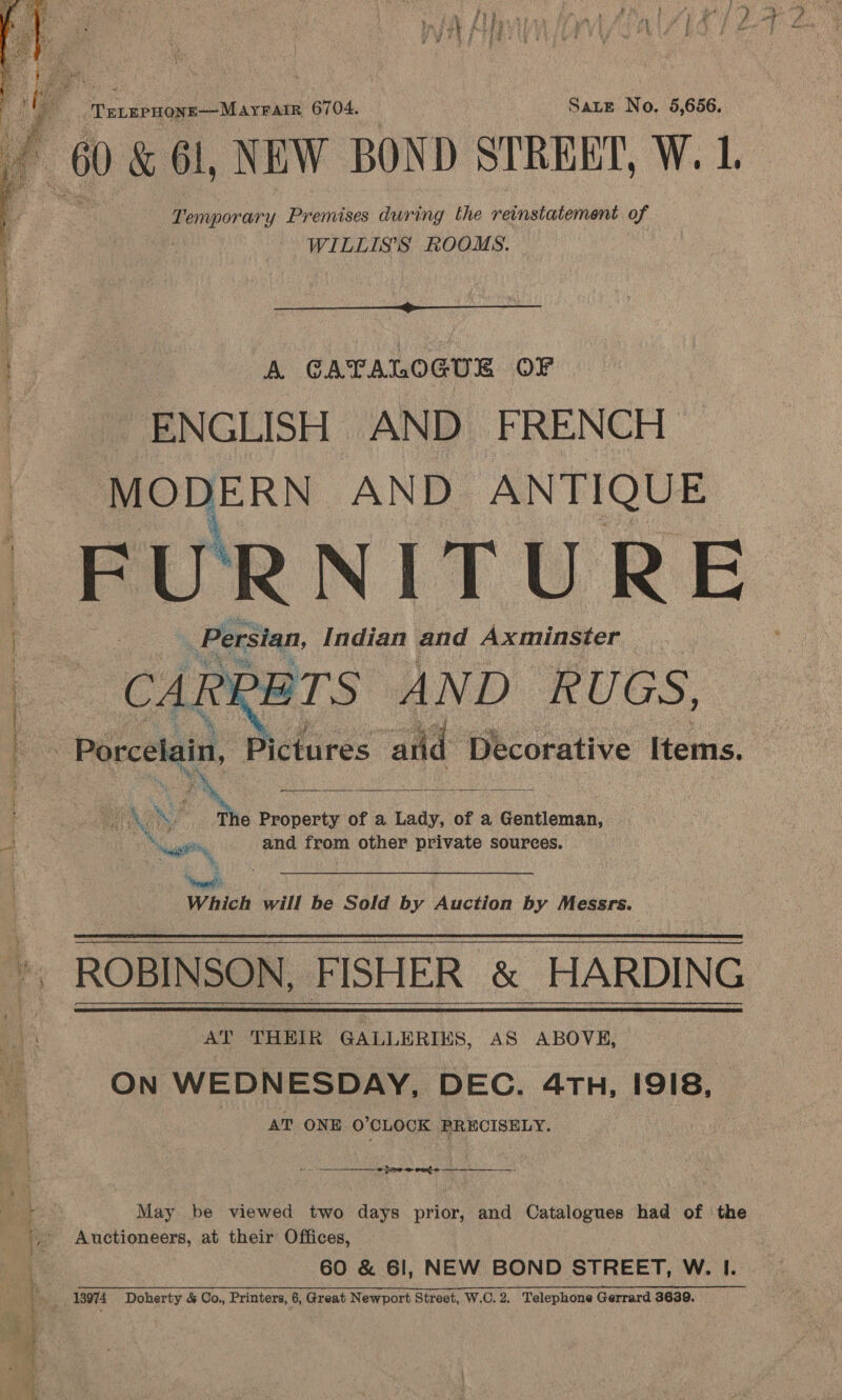  Temporary Premises during the reinstatement of WILLIS'S ROOMS.  A GAPALOGUE OF “ENGLISH AND FRENCH MODERN AND ANTIQUE FURNITURE Persian, Indian and Axminster CARRETS AND RUGS,  7 MA s es. Property of a Lady, of a Gentleman, ie, and from other private sources. “rape Which will be Sold by Auction by Messrs. ROBINSON, FISHER &amp; HARDING AT THEIR GALLERIES, AS ABOVE, On WEDNESDAY, DEC. 4TH, I91I8, AT ONE O’CLOCK PRECISELY. May be viewed two days prior, and Catalogues had of the 60 &amp; 61, NEW BOND STREET, W. I.