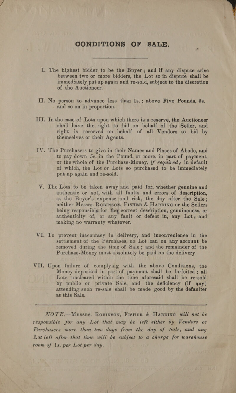  CONDITIONS OF SALE.  I. The highest bidder to be the Buyer; and if any dispute arise between two or more bidders, the Lot so in dispute shall be immediately put up again and re-sold, subject to the discretion of the Auctioneer. II. No person to advance less than ls.; above Five Pounds, 5s. and so on in proportion. III. Inthe case of Lots upon which there is a reserve, the Auctioneer shall have the right to bid on behalf of the Seller, and right is reserved on behalf of all Vendors to bid by themselves or their Agents. IV. The Purchasers to give in their Names and Places of Abode, and to pay down 5s. in the Pound, or more, in part of payment, or the whole of the Purchase-Money, if required ; in default of which, the Lot or Lots so purchased to be immediately put up again and re-sold. V. The Lots to be taken away and paid for, whether genuine and authentic or not, with all faults and errors of description, at the Buyer’s expense and risk, the day after the Sale; neither Messrs. Ropinsow, FisHER &amp; HaRpDING or the Sellers being responsible for the correct description, genuineness, or authenticity of, or any fault or defeet in, any Lot; and making no warranty whatever. VI. To prevent inaccuracy in delivery, and inconvenience in the settlement of the Purchases, no Lot can on any account be removed during the time of Sale; and the remainder of the Purchase-Money must absolutely be paid on the delivery. VII. Upon failure of complying with the above Conditions, the Money deposited in part of payment shall be forfeited ; all Lots uncleared within the time aforesaid shall be re-sold by public or private Sale, and the deficiency (if any) attending such re-sale shall be made good by the defaulter at this Sale.  NOTE.—Messrs. Rosinson, Fisher &amp; Harpine will not be responsible for any Lot that may be left either by Vendors or Purchasers more than two days from the day of Sale, and any Lot lett after that time will be subject to a charge for warehouse room of 1s. per Lot per day.