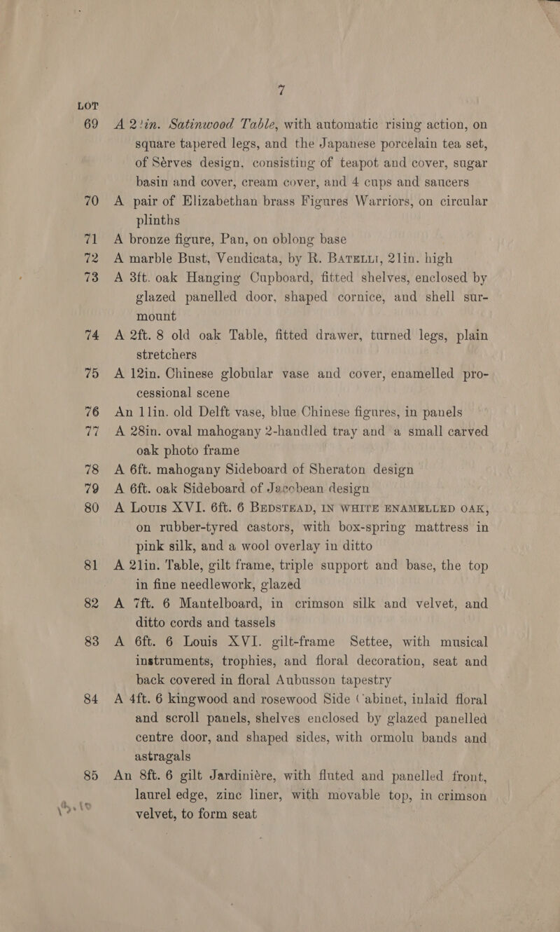 69 70 71 72 73 74 75 76 ca 78 79 80 81 82 83 84 7 A 2?in. Satinwood Table, with automatic rising action, on square tapered legs, and the Japanese porcelain tea set, of Serves design, consisting of teapot and cover, sugar basin and cover, cream cover, and 4 cups and saucers A pair of Elizabethan brass Figures Warriors, on circular plinths A bronze figure, Pan, on oblong base A marble Bust, Vendicata, by R. Bargxur, 2lin. high A 3ft. oak Hanging Cupboard, fitted shelves, enclosed by glazed panelled door, shaped cornice, and shell sur- mount A 2ft. 8 old oak Table, fitted drawer, turned legs, plain stretchers A 12in. Chinese globular vase and cover, enamelled pro- cessional scene An llin. old Delft vase, blue Chinese figures, in panels A 28in. oval mahogany 2-handled tray and a small carved oak photo frame A 6ft. mahogany Sideboard of Sheraton design A 6ft. oak Sideboard of Jacchean design A Louis XVI. 6ft. 6 BEDSTEAD, IN WHITE ENAMELLED OAK, on rubber-tyred castors, with box-spring mattress in pink silk, and a wool overlay in ditto A 2lin. Table, gilt frame, triple support and base, the top in fine needlework, glazed A 7ft. 6 Mantelboard, in crimson silk and velvet, and ditto cords and tassels A 6ft. 6 Louis XVI. gilt-frame Settee, with musical instruments, trophies, and floral decoration, seat and back covered in floral Aubusson tapestry A 4ft. 6 kingwood and rosewood Side (abinet, inlaid floral and scroll panels, shelves enclosed by glazed panelled centre door, and shaped sides, with ormolu bands and astragals An 8ft. 6 gilt Jardiniére, with fluted and panelled front, laurel edge, zinc liner, with movable top, in crimson velvet, to form seat