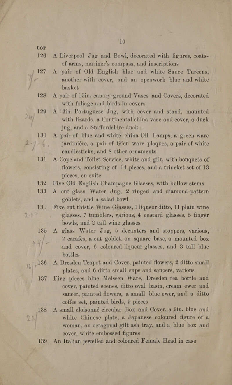 126 } 127 128 129 135 137 138 139 10 A Liverpool Jug and Bowl, decorated with figures, coats- of-arms, mariner’s compass, and inscriptions A pair of Old English blue and white Sauce Tureens, another with cover, and an opeuwork blue and white basket A pair of 15in. canary-ground Vases and Covers, decorated with foliage and birds in covers | A |3in. Portuguese Jug, with cover and stand, mounted with lizards, a Continental china vase and cover, a duck jug, and a Staffordshire duck A pair of blue and white china Oil Lamps, a green ware jardiniére, a pair of Gieu ware plaques, a pair of white candlesticks, and 8 other ornaments A Copeland Toilet Service, white and gilt, with bouquets of flowers, consisting of 14 pieces, and a trincket set of 13 pieces, en suite Five Old English Champagne Glasses, with hollow stems A cut glass Water Jug, 2 ringed and diamond-pattern goblets, and a salad bowl Five cut thistle Wine ‘lasses, 1 liqueur ditto, 11 plain wine glasses, 7 tumblers, various, 4 custard glasses, 5 finger bowls, and 2 tall wine glasses A glass Water Jug, 5 decanters and stoppers, various, 2 carafes, a cut goblet. on square base, a mounted box and cover, 6 coloured liqueur glasses, and 3 tall blue bottles A Dresden Teapot and Cover, painted flowers, 2 ditto small . plates, and 6 ditto small cups and saucers, various Five pieces blue Meissen Ware, Dresden tea bottle and cover, painted scenes, ditto oval basin, cream ewer and saucer, painted flowers, a small blue ewer, and a ditto coffee set, painted birds, 9 pieces A small cloisonné circular Box and Cover, a Yin. blue and white Chinese plate, a Japanese coloured figure of a woman, an octagonal gilt ash tray, and a blue box and cover, white embossed figures An Italian jewelled and coloured Female Head in case