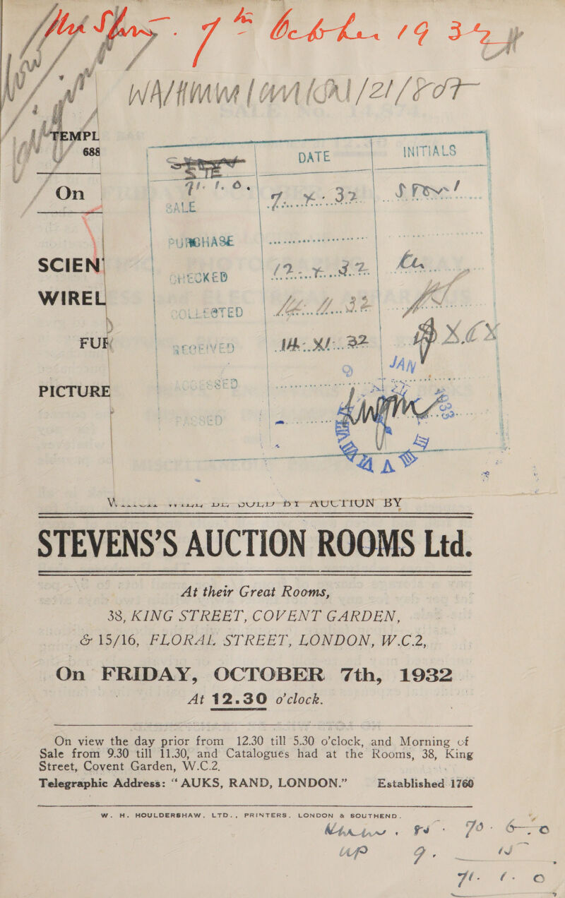  ‘ a“ ft Fe ve 3 WANK (| (AL /21/ 00 a | oe 3   STEVENS’S AUCTION ROOMS Ltd. | At their Great Rooms, 38, KING STREET, COVENT GARDEN, &amp; 15/16, FLORAL STREET, LONDON, W.C.2, On pera; OCTOBER 7th, 1932 At 12.30 o'clock.  On view the day prior from 12.30 till 5.30 Helcsk oF Aone cf Sale from 9.30 till 11.30, and Catalogues had at the Rooms, 38, &gt; King Street, Covent Garden, W.C.2, Telegraphic Address: “‘ AUKS, RAND, LONDON.” Established 1760 W. H. HOULDERSHAW, LTD., PRINTERS LONDON &amp; SOUTHEND. f 74 C Mhpniw € a) fit ei