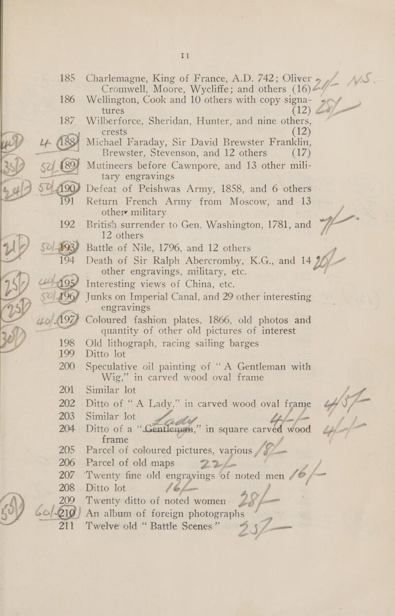 Charlemagne, King of France, A.D. 742; Oliver a, WA AAS . Cromwell, Moore, Wycliffe ; and others (16) Wellington, Cook and 10 others with copy Ssigna- »x/ tures (12) 207 Wilberforce, Sheridan, Hunter, and nine others, crests ( 12) ' Michael Faraday, Sir David Brewster Franklin, | Brewster, Stevenson, and 12 others er) / Mutineers before Cawnpore, and 13 other mili- tary engravings Defeat of Peishwas Army, 1858, and 6 others Return French Army from Moscow, and 13 others military British surrender to Gen. Washington, 1781, and 12 others Battle of Nile, 1796, and 12 others St Death of Sir Ralph Abercromby, K.G., and 14 LO other engravings, military, etc. i Interesting views of China, etc. Junks on Imperial Canal, and 29 other interesting engravings | Coloured fashion plates, 1866, old photos and quantity of other old pictures of interest Old lithograph, racing sailing barges Ditto lot Speculative oil painting of “A Gentleman with Wig,” in carved wood oval frame Similar lot Ditto of “ A Lady,” in carved wood oval frame hm       Similar: lot Waa ais a4 Tae é fa Ditto of a “Gentleman,” in square acohd wood bpp frame x tof Parcel. of coloured pictures, various , AG Loom Parcel of oldimaps. 9. Bow : oe ‘Twenty fine old engravings of noted men /@ 6, fm Ditto lot lbfu I f ( Twenty ditto of noted women Le, f= nee | )} An album of foreign photographs BF Twelve old “ Battle Scenes” DS fmm