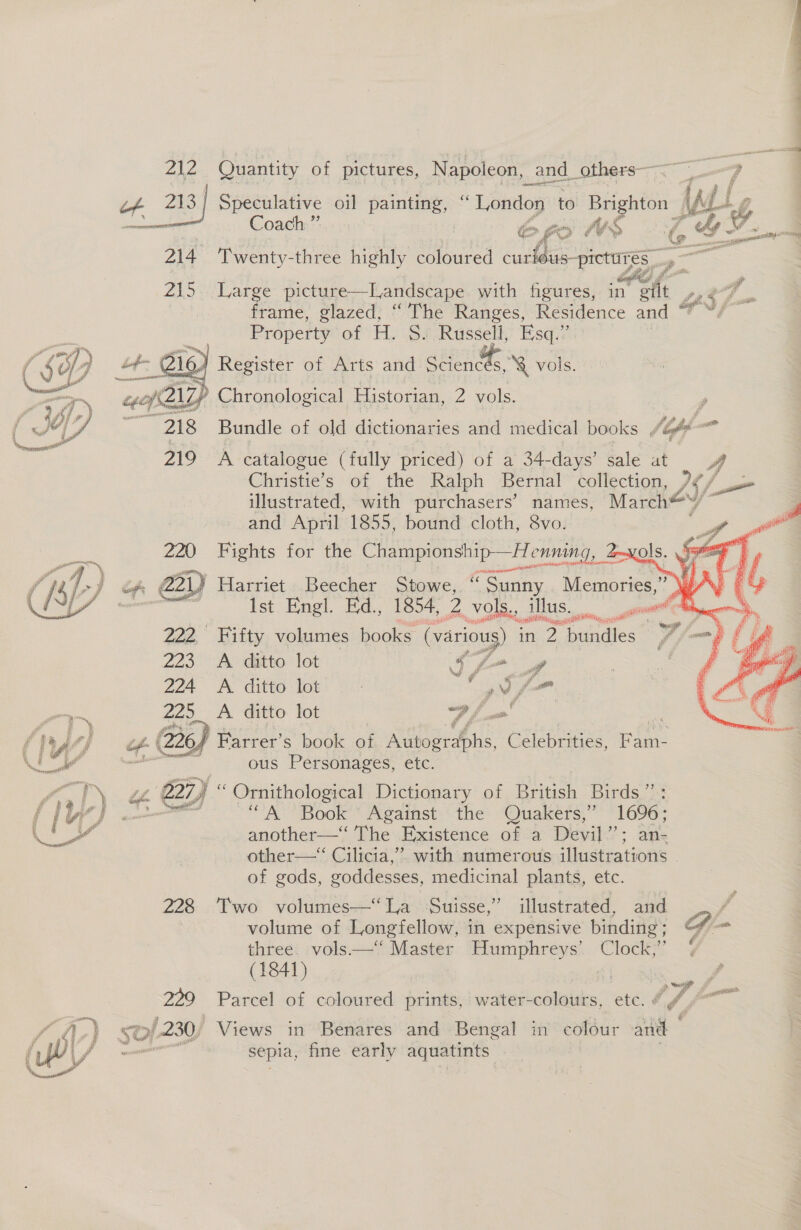  of 213 Speculative oil a “ oF ee to Bighton » wal GZ ee Coach ” | epa WS f Gs. f % 4 LS sé a Ne 218 Large ‘Pietige -Handstaps with figures, in ait a frame, See “The Ranges, Residence and ™ Property of H. SfRussell: Esai 5 Register of Arts and ohn ‘&amp; vols. As Zp Chronological Historian, 2 vols.  ae Bundle of old dictionaries and medical books , gb a  A catalogue (fully priced) of a 34-days’ sale at 3 Christie’s of the Ralph Bernal collection, “y i —_ illustrated, with purchasers’ names, March* and April 1855, bound cloth, 8vo. Fights for the ee ng, 4  | Harriet ».Beecher Stowe;, Sunny Memories,” Ist Engl. Ed., 1854, 2 vols., illus. ass 2G iis gilt, gee” Fifty volumes books. (various) in a bundles   223 Px ditto lot ay ff 224 &lt;A ditto lot ‘ , J, fe Pm 225_ A ditto lot | of ois a f } 44) ‘2264 Farrer’s book of Autographs, Celebrities, Fam- Ce © eee ous Personages, etc. fyb) “e . B27) “ Ornithological Dictionary of British Birds”: PW] wo “A Book Against the Quakers,” 1696 ee os another—‘‘ The Existence of a Devil”’; other—“ Cilicia,” with numerous fi Rv ERCE 3 of gods, goddesses, medicinal plants, etc. 228. Two volumes—‘“‘La Suisse,’ illustrated, and , volume of Longfellow, in expensive binding; G - three. vols——‘‘ Master Humphreys’ Clock,” (1841) ? : : 229. Parcel of coloured prints, water-colours, etc. @ e fA.) “7! 9/230, Views in Benares and Bengal in colour and ) / sepia, fine early aquatints .