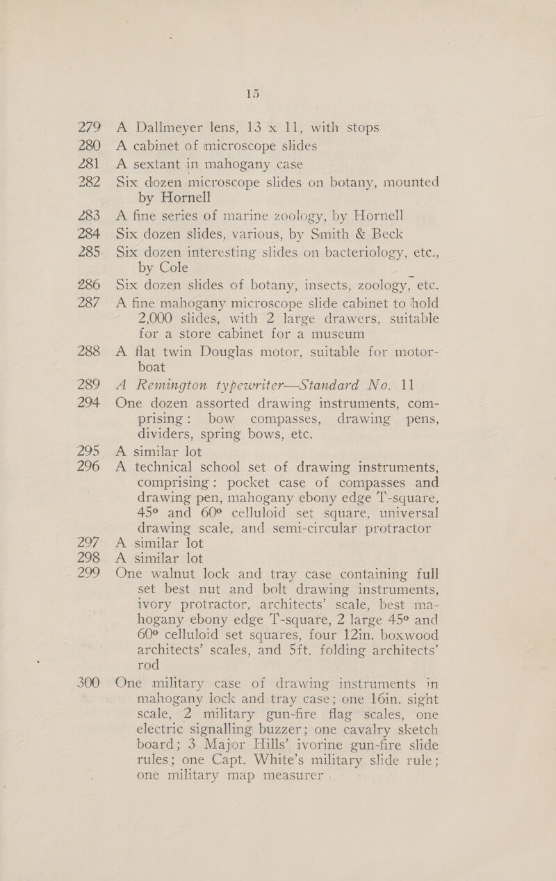 Ne 280 281 282 283 284 285 286 287 288 289 294 295 296 297 298 290 i) A Dallmeyer ens,’ 13. 1, with ‘steps A cabinet of microscope slides A sextant in mahogany case Six dozen microscope slides on botany, mounted by Hornell A fine series of marine zoology, by Hornell Six dozen slides, various, by Smith &amp; Beck Six dozen interesting slides on bacteriology, etc., by Cole Six dozen slides of botany, insects, zoology, ete. A fine mahogany microscope slide cabinet to ‘hold 2,000 slides, with 2 large drawers, suitable for a store cabinet for a museum A flat twin Douglas motor, suitable for motor- boat A Remimgton typewriter—Standard No. 11 One dozen assorted drawing instruments, com- prising: bow compasses, drawing pens, dividers, spring bows, etc. A similar lot A technical school set of drawing instruments, comprising: pocket case of compasses and drawing pen, mahogany ebony edge T-square, 45° and 60° celluloid set square, universal drawing scale, and semi-circular protractor A. similar lot A similar lot One walnut lock and tray case containing full set best nut and bolt drawing instruments, ivory protractor, architects’ scale, best ma- hogany ebony edge T’-square, 2 large 45° and 60° celluloid set squares, four 12in. boxwood architects’ scales, and 5ft. folding architects’ rod One military case of drawing instruments in mahogany lock and tray case; one l6in. sight scale, 2 military gun-fire flag scales, one electric signalling buzzer; one cavalry sketch board; 3 Major Hills’ ivorine gun-fire slide rules; one Capt. White's mie slide rule; one military map measurer .