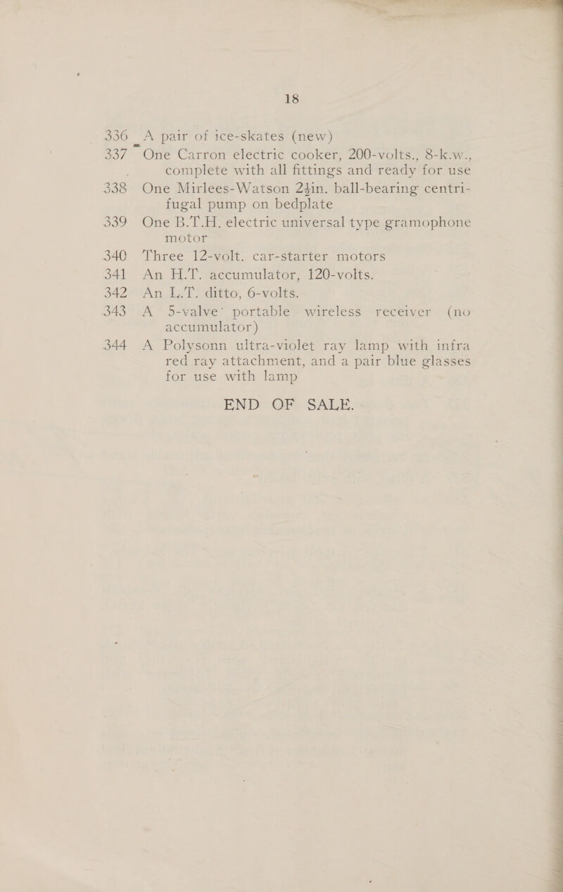 ooo 340 341 342 343 344 18 One Carron electric cooker, 200-volts., 8-k.w., complete with all fittings and ready for use One Mirlees-Watson 2$in. ball-bearing centri- fugal pump on bedplate One B.T.H. electric universal type gramophone motor Three 12-volt. car-starter motors An HTS accumulator, 1202volts: An LT) ditto, 6-volts. A 5-valve’ portable’ wireless receiver ~ (no accumulator) A Polysonn ultra-violet ray lamp with infra red ray attachment, and a pair blue glasses for use with lamp ENDS @GPo SALE.  