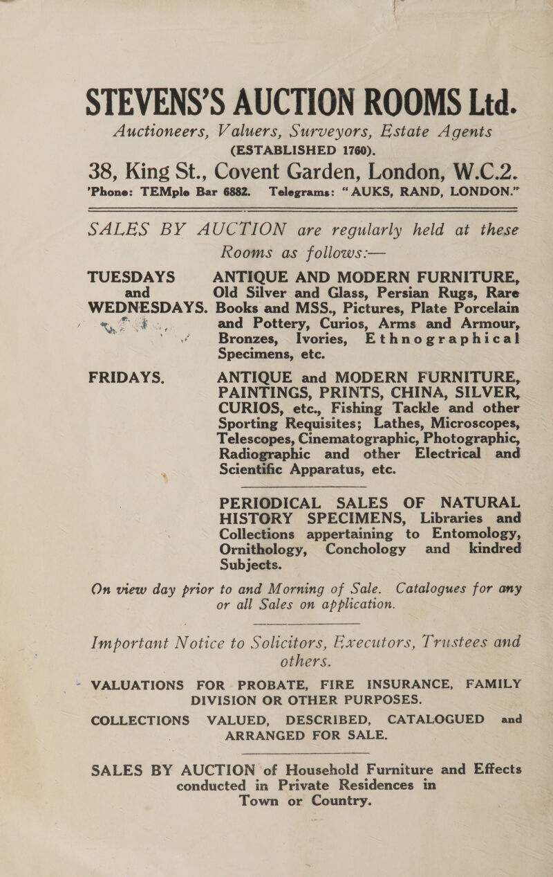 ne STEVENS’S AUCTION ROOMS Ltd. Auctioneers, Valuers, Surveyors, Estate Agents (ESTABLISHED 1760). 38, King St., Covent Garden, London, W.C.2. Phone: TEMple Bar 6882. Telegrams: “ AUKS, RAND, LONDON.” SALES BY AUCTION are regularly held at these Rooms as follows :— TUESDAYS ANTIQUE AND MODERN FURNITURE, and Old Silver and Glass, Persian Rugs, Rare WEDNESDAYS. Books and MSS., Pictures, Plate Porcelain ae ee and Pottery, Curios, Arms and Armour, | Paar Bronzes, Ivories, Ethnographical Specimens, etc. FRIDAYS. ANTIQUE and MODERN FURNITURE, PAINTINGS, PRINTS, CHINA, SILVER, CURIOS, etc., Fishing Tackle and other Sporting Requisites; Lathes, Microscopes, Telescopes, Cinematographic, Photographic, Radiographic and other Electrical and ‘ Scientific Apparatus, etc. PERIODICAL SALES OF NATURAL HISTORY SPECIMENS, Libraries and Collections appertaining to Entomology, Ornithology, Conchology and_ kindred Subjects. On view day prior to and Morning of Sale. Catalogues for any or all Sales on application. 7 Important Notice to Solicitors, Executors, Trustees and others. VALUATIONS FOR PROBATE, FIRE INSURANCE, FAMILY DIVISION OR OTHER PURPOSES. COLLECTIONS VALUED, DESCRIBED, CATALOGUED and ARRANGED FOR SALE. | SALES BY AUCTION of Household Furniture and Effects conducted in Private Residences in Town or Country.