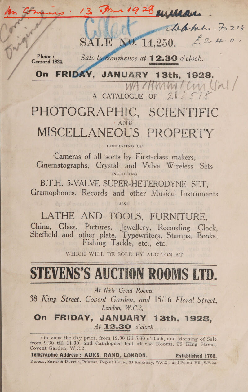  MAY, JANUARY 13th, 1928, A CATALOGUE OF 21/.57/¢ PHOTOGRAPHIC, SCIENTIFIC 1 AND MISCELLANEOUS PROPERTY CONSISTING OF eM Fe oh   ff Cameras of all sorts by First-class makers, Cinematographs, Crystal and Valve Wireless Sets B.T.H. 5-VALVE SUPER-HETERODYNE. SET, Gramophones, Records and other Musical Instruments ALSO LATHE AND TOOLS, FURNITURE, China, Glass, Pictures, Jewellery, Recording Clock, Shefhield and other plate, Typewriters, Stamps, Books, Fishing Tackle, etc., etc. WHitCh WILL BE SGED) BY AUCTION AT STEVENS’S AUCTION ROOMS LTD. At their Great Rooms, 38 King Street, Covent Garden, and 15/16 Floral Street, | London, W.C.2, On FRIDAY, JANUARY 13th, 1928, At 12.30 o0’clock     On view the day prior, from 12.30 till 5.30 o’clock, and Morning of Sale from 9.30 till 11.30, and Catalogues had at the Rooms, 38 King Street, Covent Garden, W.C.2. Telegraphic Address : AUKS, RAND, LONDON. Established 1760. Rivpve, Smits &amp; Durrus, Printers, Regent House, 89 Kingsway, W.C.2; and Forest Hill, S.E.23: 