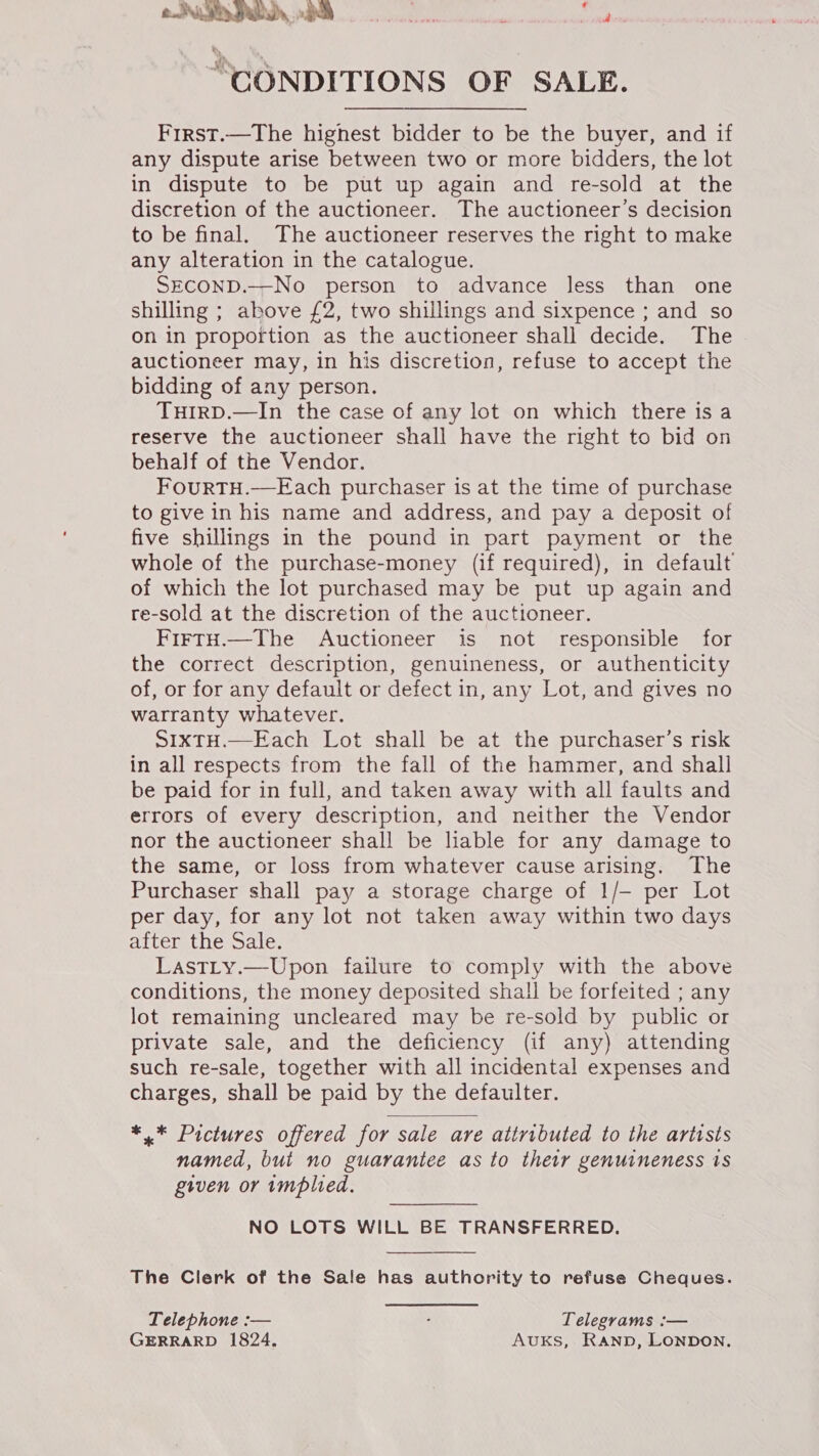 P . wt! CONDITIONS OF SALE. First.—The highest bidder to be the buyer, and if any dispute arise between two or more bidders, the lot in dispute to be put up again and re-sold at the discretion of the auctioneer. The auctioneer’s decision to be final. The auctioneer reserves the right to make any alteration in the catalogue. SECOND.—No person to advance less than one shilling ; above £2, two shillings and sixpence ; and so on in proportion as the auctioneer shall decide. The auctioneer may, in his discretion, refuse to accept the bidding of any person. TuHiIrRD.—In the case of any lot on which there is a reserve the auctioneer shall have the right to bid on behalf of the Vendor. FouRTH.—Fach purchaser is at the time of purchase to give in his name and address, and pay a deposit of five shillings in the pound in part payment or the whole of the purchase-money (if required), in default of which the lot purchased may be put up again and re-sold at the discretion of the auctioneer. FirtH.—The Auctioneer is not responsible for the correct description, genuineness, or authenticity of, or for any default or defect in, any Lot, and gives no warranty whatever. S1xTH.—Each Lot shall be at the purchaser’s risk in all respects from the fall of the hammer, and shall be paid for in full, and taken away with all faults and errors of every description, and neither the Vendor nor the auctioneer shall be liable for any damage to the same, or loss from whatever cause arising. The Purchaser shall pay a storage charge of 1/- per Lot per day, for any lot not taken away within two days after the Sale. LastLy.—Upon failure to comply with the above conditions, the money deposited shall be forfeited ; any lot remaining uncleared may be re-sold by public or private sale, and the deficiency (if any) attending such re-sale, together with all incidental expenses and charges, shall be paid by the defaulter.  *.* Pictures offered for sale are attributed to the artists named, but no guarantee as to their genuineness is geven or implied. NO LOTS WILL BE TRANSFERRED. The Clerk of the Sale has authority to refuse Cheques. Telephone :-— ‘ Telegrams :— GERRARD 1824. AvUKS, Rann, LONDON.