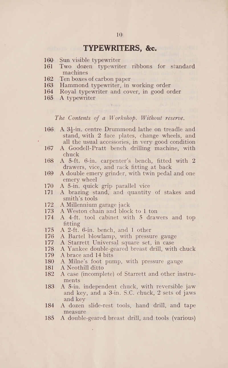 TYPEWRITERS, &amp;c. 160 Sun visible typewriter 161 Two dozen typewriter ribbons for standard machines 162 Ten boxes of carbon paper 163 Hammond typewriter, in working order 164 Royal typewriter and cover, in good order 165 <A typewriter The Contents of a Workshop. Without reserve. 166 A 34-in. centre Drummond lathe on treadle and stand, with 2 face plates, change wheels, and all the usual accessories, in very good condition 167. A Goodell-Pratt bench driling machine, with chuck 168 A 5-ft. 6-in. carpenter’s bench, fitted with 2 drawers, vice, and rack fitting at back 169 A double emery grinder, with twin pedal and one emery wheel 170 A 5-in. quick grip parallel vice 171 A brazing stand, and quantity of stakes and smith’s tools 172 A Millennium garage jack 173. A Weston chain and block to 1 ton 174 <A 4-ft. tool cabinet with 5 drawers and top fitting 175 <A 2-ft. 6-in. bench, and 1 other 176 A Bartel blowlamp, with pressure gauge 177. A Starrett Universal square set, in case 178 <A Yankee double-geared breast drill, with chuck 179 <A brace and 14 bits 180 A Milne’s foot pump, with pressure gauge 181 A Neothill ditto 182 A case (incomplete) of Starrett and other instru- ments 183 <A 5-in. independent chuck, with reversible jaw and key, and a 3-in. $.C. chuck, 2 sets of jaws and key 184 A dozen slide-rest tools, hand drill, and tape measure 185 <A double-geared breast drill, and tools (various)