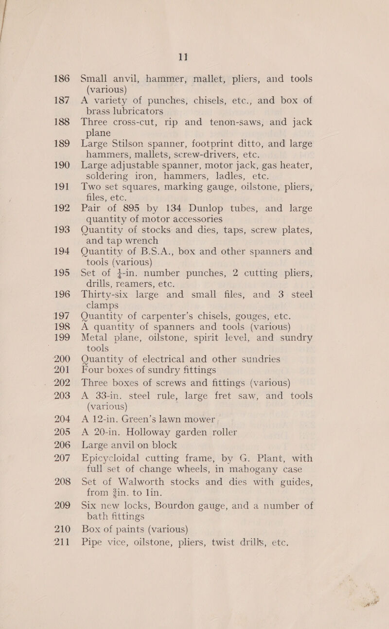 187 188 189 190 191 192 193 194 195 196 197 198 ; 199 200 201 203 204 205 206 207 208 209 210 211 1] (various) A variety of punches, chisels, etc., and box of brass lubricators Three cross-cut, rip and tenon-saws, and jack plane Large Stilson spanner, footprint ditto, and large hammers, mallets, screw-drivers, etc. Large adjustable spanner, motor jack, gas heater, soldering iron, hammers, ladles, etc. Two set squares, marking gauge, oilstone, pliers, files, etc. Pair of 895 by 134 Dunlop tubes, and large quantity of motor accessories Quantity of stocks and dies, taps, screw plates, and tap wrench Quantity of B.S.A., box and other spanners and tools (various) Set of 4+-in. number punches, 2 cutting pliers, drills, reamers, etc. Thirty-six large and small files, and 3 steel clamps Quantity of carpenter’s chisels, gouges, etc. A quantity of spanners and tools (various) Metal plane, oilstone, spirit level, and sundry tools Quantity of electrical and other sundries Four boxes of sundry fittings Three boxes of screws and fittings (various) A 33-in. steel rule, large fret saw, and tools (various) A 12-in. Green’s lawn mower A 20-in. Holloway garden roller Large anvil on block Epicyeloidal cutting frame; by? Go Plant, with full set of change wheels, in mahogany case Set of Walworth stocks and dies with guides, from in. to lin. Six new locks, Bourdon gauge, and a number of bath fittings Box of paints (various) Pipe vice, oilstone, pliers, twist drills, etc.