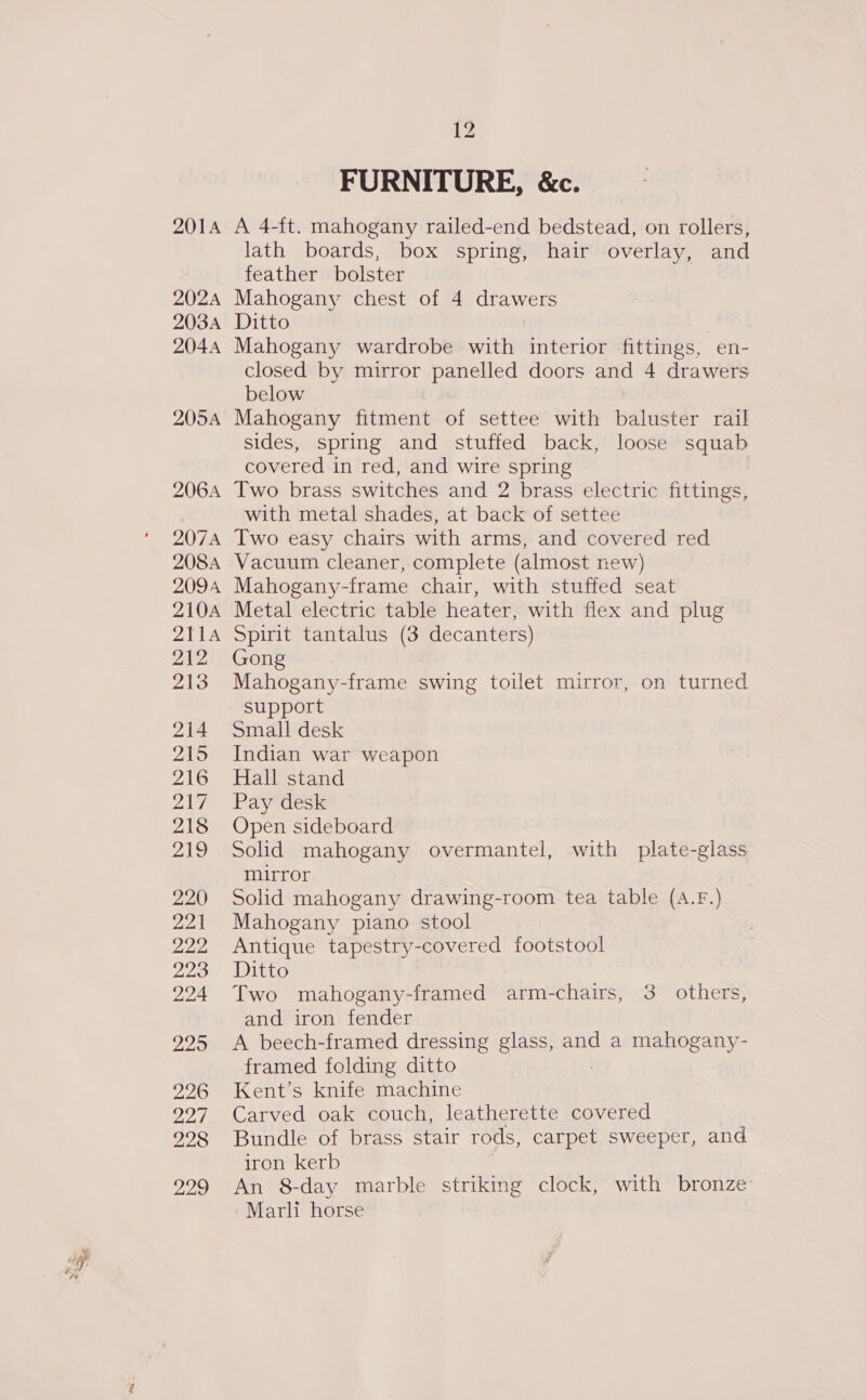 1 BS amd FURNITURE, &amp;c. A 4-ft. mahogany railed-end bedstead, on rollers, lath boards, box spring, hair overlay, and feather bolster Mahogany chest of 4 drawers Ditto Mahogany wardrobe with interior fittings, en- closed by mirror panelled doors and 4 drawers below Mahogany fitment of settee with baluster rail sides, spring and stuffed back, loose squab covered in red, and wire spring | Two brass switches and 2 brass electric fittings, with metal shades, at back of settee Two easy chairs with arms, and covered red Vacuum cleaner, complete (almost new) Mahogany-frame chair, with stuffed seat Metal electric table heater, with flex and plug Spirit tantalus (3 decanters) Gong Mahogany-frame swing toilet mirror, on turned support Small desk Indian war weapon Hall stand Pay desk Open sideboard Solid mahogany overmantel, with plate-glass mirror Solid mahogany drawing-room tea table (A.f.) Mahogany piano stool Antique tapestry-covered footstool Ditto Two mahogany-framed arm-chairs, 3 others, and iron fender A beech-framed dressing glass, and a mahogany- framed folding ditto Kent’s knife machine Carved oak couch, leatherette covered Bundle of brass stair rods, carpet sweeper, and iron kerb An 8-day marble striking clock, with bronze Marli horse