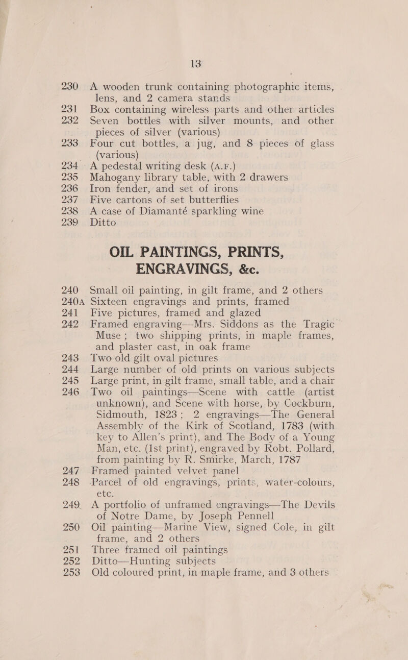 230 231 232 233 234° 935 236 237 938 239 240 240A 241 242 243 244 245 246 247 248 249 25() 251 252 253 13 A wooden trunk containing photographic items, lens, and 2 camera stands Box containing wireless parts and other articles Seven bottles with silver mounts, and other pieces of silver (various) Four cut bottles, a jug, and 8 pieces of glass (various) A pedestal writing desk (A.F.) Mahogany library table, with 2 drawers Iron fender, and set of irons Five cartons of set butterflies A case of Diamanté sparkling wine Ditto OIL PAINTINGS, PRINTS, ENGRAVINGS, &amp;c. Small oil painting, in gilt frame, and 2 others Sixteen engravings and prints, framed Five pictures, framed and glazed Framed engraving—Mrs. Siddons as the Tragic © Muse ; two shipping prints, in maple frames, and plaster cast, in oak frame Two old gilt oval pictures Large number of old prints on various subjects Large print, in gilt frame, small table, and a chair Two oil paintings—Scene with cattle (artist unknown), and Scene with horse, by Cockburn, Sidmouth, 1823; 2 engravings—The General Assembly of the Kirk of Scotland, 1783 (with key to Allen’s print), and The Body of a Young Man, etc. (Ist print), engraved by Robt. Pollard, from painting by R. Smirke, March, 1787 ele A portfolio of unframed engravings—The Devils of Notre Dame, by Joseph Pennell Oil painting—Marine View, signed Cole, in gilt frame, and 2 others Three framed oil paintings Ditto—Hunting subjects Old coloured print, in maple frame, and 3 others