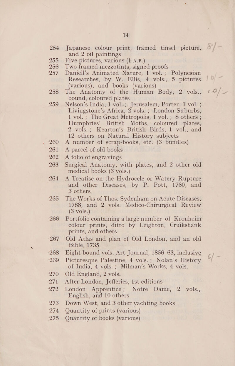 254 255 256 ed, 258 259 14 Japanese. colour print, framed tinsel picture, and 2 oil paintings Five pictures, various (1 A.F.) Two framed mezzotints, signed proofs Daniell’s Animated Nature, 1 vol.; Polynesian Researches, by W. Ellis, 4 vols., 5 pictures (various), and books (various) The Anatomy of the Human Body, 2 vols., bound, coloured plates : Nelson’s India, 1 vol..; Jerusalem, Porter, 1 vol. ; Livingstone’s Africa, 2 vols. ; London Suburbs, 1 vol. ; The Great Metropolis, 1 vol. ; 8 others ; Humphries’ British Moths, coloured plates, 2.vols.;.. Kearton’s. BritishBirds, 1 vol.; and 12 others on Natural History subjects A number of scrap-books, etc. (3 bundles) A parcel of old books A folio of engravings Surgical Anatomy, with plates, and 2 other old medical books (3 vols.) A Treatise on the Hydrocele or Watery Rupture andother; Diseasesp by 72: Pott, 1760, and 3 others The Works of Thos. Sydenham on Acute Diseases, 1788, and 2 vols. Medico-Chirurgical Review (3 vols.) Portfolio containing a large number of Kronheim colour prints, ditto by Leighton, Cruikshank prints, and others Old Atlas and plan of Old London, and an old Bible, 1735 Eight bound vols. Art Journal, 1856-63, inclusive Picturesque Palestine, 4 vols. ; Nolan’s History of India, 4 vols. ; Milman’s Works, 4 vols. Old England, 2 vols. After London, Jefferies, Ist editions London yApprentice’- (“Notre Danie, 2. vols., English, and 10 others Down West, and 3 other yachting books Quantity of prints (various) Quantity of books (various)