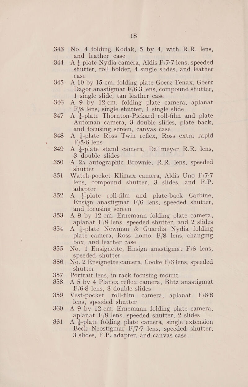 343 344 345 18 No. 4 folding Kodak, 5 by 4, with R.R. lens, and leather case A }-plate Nydia camera, Aldis F/7-7 lens, speeded shutter, roll holder, 4 single slides, and leather case A 10 by 15-cm. folding plate Goerz Tenax, Goerz Dagor anastigmat F/6-3 lens, compound shutter, 1 single slide, tan leather case A 9 by 12-cm. folding plate camera, aplanat F/8 lens, single shutter, 1 single slide A 4-plate Thornton-Pickard roll-film and plate Automan camera, 3 double slides, plate back, and focusing screen, canvas case A 4-plate Ross Twin reflex, Ross extra rapid F/5-6 lens A 4-plate stand camera, Dallmeyer R.R. lens, 3 double slides A 2A autographic Brownie, R.R. lens, speeded shutter Watch-pocket Klimax camera, Aldis Uno F/7-:7 lens, compound shutter, 3 slides, and F.P. adapter A 4-plate roll-film and plate-back Carbine, Ensign anastigmat F/6 lens, speeded shutter, and focusing screen A 9 by 12-cm. Ernemann folding plate camera, aplanat F/8 lens, speeded shutter, and 2 slides A i-plate Newman &amp; Guardia Nydia folding plate camera, Ross homo. F/8 lens, changing box, and leather case No. 1 Ensignette, Ensign anastigmat F/6 lens, speeded shutter No. 2 Ensignette camera, Cooke F/6 lens, speeded shutter Portrait lens, in rack focusing mount A 5 by 4 Planex reflex camera, Blitz anastigmat F/6-8 lens, 3 double slides ; Vest-pocket roll-film camera, aplanat F/6-8 lens, speeded shutter A 9 by 12-cm. Ernemann folding plate camera, aplanat F/8 lens, speeded shutter, 2 slides A j-plate folding plate camera, single extension Beck Neostigmar F/7-7 lens, speeded shutter, 3 slides, F.P. adapter, and canvas case