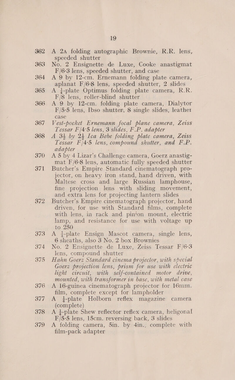rg A 2a folding autographic Brownie, R.R. lens, speeded shutter No. 2 Ensignette de Luxe, Cooke anastigmat F/6-3 lens, speeded shutter, and case A 9 by 12-cm. Ernemann folding plate camera, aplanat F/6-8 lens, speeded shutter, 2 shdes A 4-plate Optimus folding plate camera, R.R. F/8 lens, roller-blind shutter A 9 by 12-cm. folding plate camera, Dialytor F/5-5 lens, [bso shutter, 8 single slides, leather case Vest-pocket Evrnemann focal plane camera, Zeiss Tessar F'/4°5 lens, 3 shdes, F.P. adapter A 34 by 24 Ica Bebe folding plate camera, Zeiss Tessar F/4-5 lens, compound shutter, and F.P. adapter / A 5 by 4 Lizar’s Challenge camera, Goerz anastig- mat F/6-8 lens, automatic fully speeded shutter Butcher’s Empire Standard cinematograph pro- jector, on heavy iron stand, hand driven, with Maltese cross and large Russian lamphouse, fine projection lens with shding movement, and extra lens for projecting lantern shdes Butcher’s Empire cinematograph projector, hand driven, for use with Standard films, complete with lens, in rack and pinion mount, electric lamp, and resistance for use with voltage up to 250 A j-plate Ensign Mascot camera, single lens, 6 sheaths, also 3 No. 2 box Brownies No. 2 Ensignette..de Luxe Zeiss; bessar F/6-3 lens, compound shutter Hahn Goerz Standard cinema projector, with special Goerz projection lens, prism for use with electric light circuit, with self-contained motor drive, mounted, with transformer in base, with metal case A 16-guinea cinematograph projector for 16mm. film, complete except for lampholder A 4i-plate Holborn reflex magazine camera (complete) A i-plate Shew reflector reflex camera, heligonal F/5-5 lens, 15cm. reversing back, 3 slides A folding camera, 5in. by 4in., complete with film-pack adapter