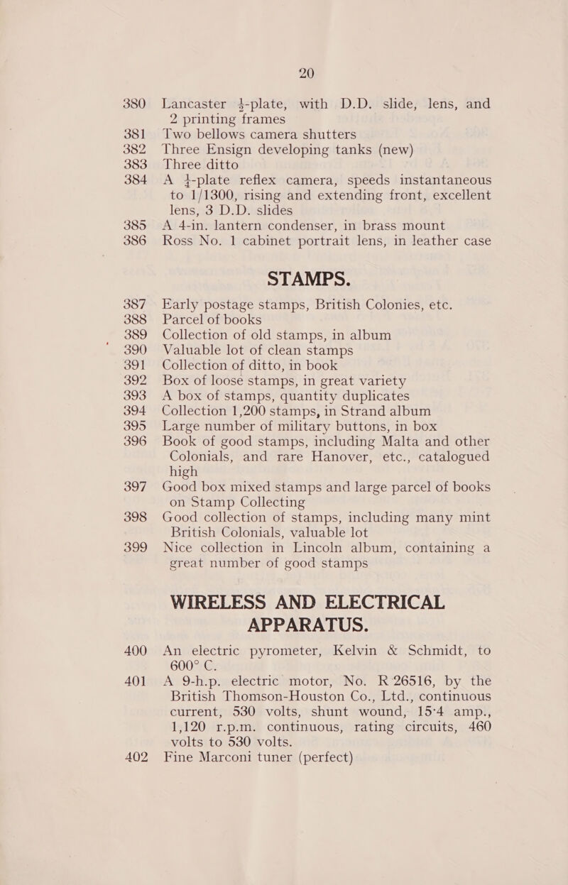 380 381 382 383 384 385 386 387 388 389 390 391 392 393 394 395 396 397 398 399 400 40] AQ2 20 Lancaster 4-plate, with D.D. slide, lens, and 2 printing frames Two bellows camera shutters Three Ensign developing tanks (new) Three ditto A 4-plate reflex camera, speeds instantaneous to 1/1300, rising and extending front, excellent lens, 3 D.D. slides A 4-in. lantern condenser, in brass mount Ross No. 1 cabinet portrait lens, in leather case STAMPS. Early postage stamps, British Colonies, etc. Parcel of books Collection of old stamps, in album Valuable lot of clean stamps Collection of ditto, in book Box of loose stamps, in great variety A box of stamps, quantity duplicates Collection 1,200 stamps, in Strand album Large number of military buttons, in box Book of good stamps, including Malta and other Colonials, and rare Hanover, etc., catalogued high Good box mixed stamps and large parcel of books on Stamp Collecting Good collection of stamps, including many mint British Colonials, valuable lot Nice collection in Lincoln album, containing a great number of good stamps WIRELESS AND ELECTRICAL APPARATUS. An electric pyrometer, Kelvin &amp; Schmidt, to 600° C. A 9-h.p. electric motor, No. R 26516, by the British Thomson-Houston Co., Ltd., continuous current, 530 volts, shunt wound, 15:4 amp., 1,120 r.p.m. continuous, rating circuits, 460 volts to 530 volts. Fine Marconi tuner (perfect)