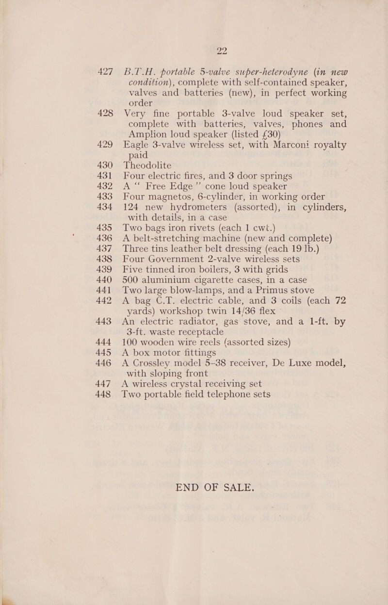 430 431 432 434 435 436 437 438 439 440 44] 442 443 444 445 446 447 448 22 B.T.H. portable 5-valve super-heterodyne (in new condition), complete with self-contained speaker, valves and batteries (new), in perfect working order Very fine portable 3-valve loud speaker set, complete with batteries, valves, phones and Amphon loud speaker (listed £30) Eagle 3-valve wireless set, with Marcon: royalty paid | Theodolite Four electric fires, and 3 door springs A “ Free Edge ’’ cone loud speaker Four magnetos, 6-cylinder, in working order 124 new hydrometers (assorted), in cylinders, with details, in a case Two bags iron rivets (each 1 cwt.) A belt-stretching machine (new and complete) Three tins leather belt dressing (each 19 Ib.) Four Government 2-valve wireless sets Five tinned iron boilers, 3 with grids 500 aluminium cigarette cases, In a case Two large blow-lamps, and a Primus stove A bag C.T. electric cable, and 3 coils (each 72 yards) workshop twin 14/36 flex An electric radiator, gas stove, and a 1-ft. by 3-ft. waste receptacle 100 wooden wire reels (assorted sizes) A box motor fittings A Crossley model 5-38 receiver, De Luxe model, with sloping front A wireless crystal receiving set Two portable field telephone sets END’ OF SATE;
