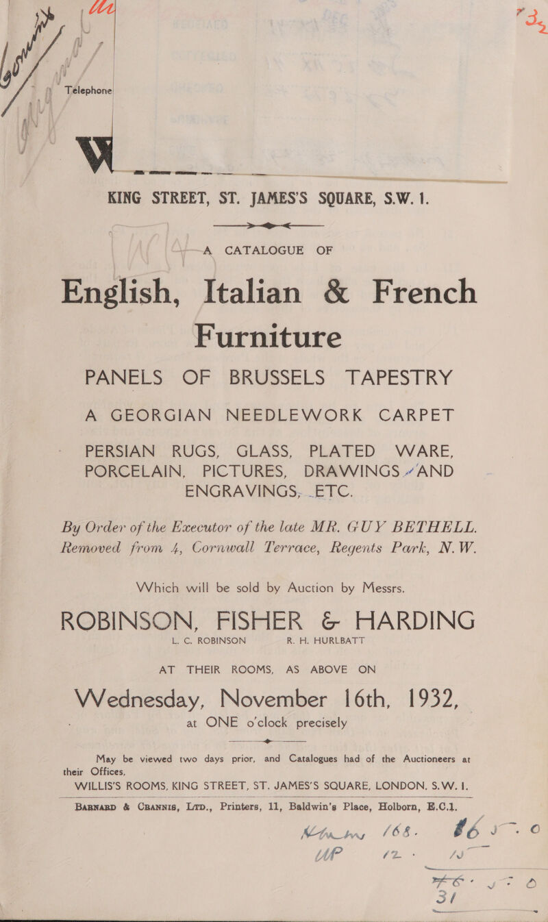  a) f gs ‘J j fis Ww rw a  =. KING STREET, ST. JAMES’S SQUARE, S.W. 1.  A CATALOGUE OF English, Italian &amp; French Furniture PANELS OF BRUSSELS TAPESTRY A GEORGIAN NEEDLEWORK CARPET PERSIAN RUGS, GLASS, PLATED WARE, PORCELAIN, PICTURES, DRAWINGS “AND ENGRAVINGS, ETC. By Order of the Executor of the late MR. GUY BETHELL. Removed from 4, Cornwall Terrace, Regents Park, N.W. Which will be sold by Auction by Messrs. ROBINSON, FISHER G&amp; HARDING L. C. ROBINSON R. H. HURLBATT AT THEIR ROOMS, AS ABOVE ON Wednesday, November 16th, 1932, at ONE o'clock precisely  May be viewed two days prior, and Catalogues had of the Auctioneers at their Offices, WILLIS’S ROOMS, KING STREET. ST. JAMES’S SQUARE, LONDON, S.W. I.   BABNARD &amp; CRANNIS, Lrp., Pelitene: A, Baldwin’s Piss. Holborn, E.C.1,