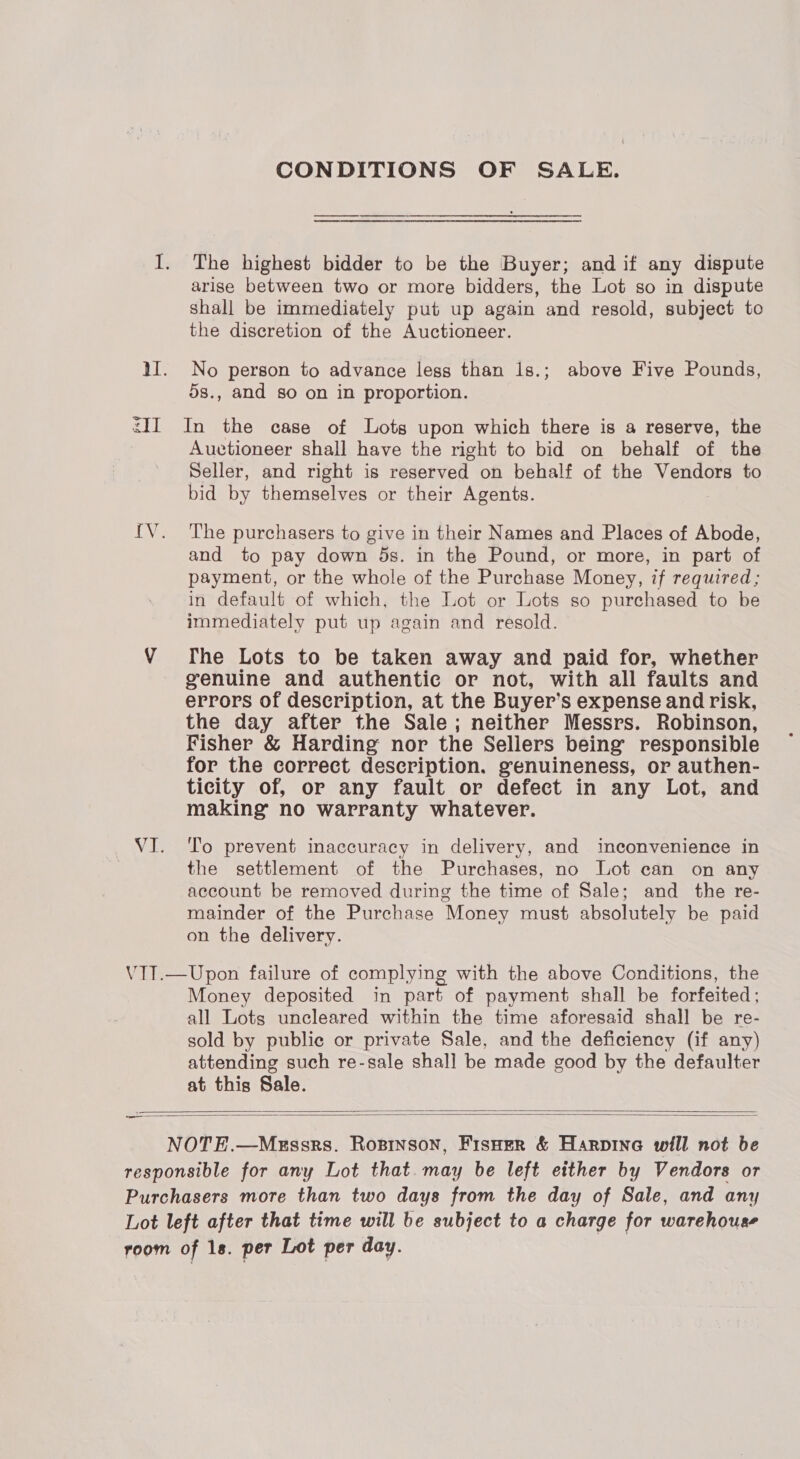 CONDITIONS OF SALE. I. The highest bidder to be the Buyer; and if any dispute arise between two or more bidders, the Lot so in dispute shall be immediately put up again and resold, subject to the discretion of the Auctioneer. 11. No person to advance less than 1s.; above Five Pounds, 5s., and so on in proportion. <II In the case of Lots upon which there is a reserve, the Auctioneer shall have the right to bid on behalf of the Seller, and right is reserved on behalf of the Vendors to bid by themselves or their Agents. {V. The purchasers to give in their Names and Places of Abode, and to pay down ds. in the Pound, or more, in part of payment, or the whole of the Purchase Money, if required; in default of which, the Lot or Lots so purchased to be immediately put up again and resold. VY The Lots to be taken away and paid for, whether genuine and authentic or not, with all faults and errors of description, at the Buyer’s expense and risk, the day after the Sale; neither Messrs. Robinson, Fisher &amp; Harding: nor the Sellers being responsible for the correct description. genuineness, or authen- ticity of, or any fault or defect in any Lot, and making no warranty whatever. VI. ‘To prevent inaccuracy in delivery, and inconvenience in the settlement of the Purchases, no Lot can on any account be removed during the time of Sale; and the re- mainder of the Purchase Money must absolutely be paid on the delivery. VTT.—Upon failure of complying with the above Conditions, the Money deposited in part of payment shall be forfeited; all Lots uncleared within the time aforesaid shall be re- sold by public or private Sale, and the deficiency (if any) attending such re-sale shall be made good by the defaulter at this Sale.   NOTE.—Megssrs. Rosinson, Fisozer &amp; Harpinea will not be responsible for any Lot that. may be left either by Vendors or Purchasers more than two days from the day of Sale, and any Lot left after that time will be subject to a charge for warehouse room of 1s. per Lot per day.