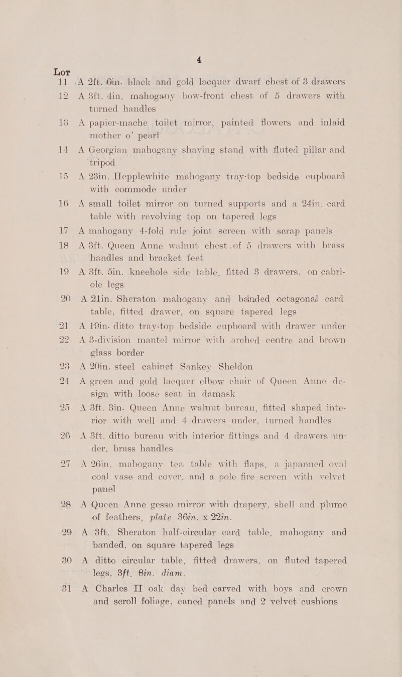 Lor a 12 15 4 A 8ft. 4in. mahogany bow-front chest of 5 drawers with turned handles A papier-mache toilet mirror, painted flowers and inlaid mother 0’ pearl A Georgian mahogany shaving stand with fluted pillar and tripod A 23in. Hepplewhite mahogany tray-top bedside cupboard with commode under A small toilet mirror on turned supports and a 24in. card table with revolving top on tapered legs A mahogany 4-fold rule joint screen with scrap panels A 8ft. Queen Anne walnut chest.of 5 drawers with brass handles and bracket feet A 8ft. 5in. kneehole side table, fitted 8 drawers, on cabri- ole legs A 2lin. Sheraton mahogany and bainded octagonal card table, fitted drawer, on square tapered legs A 19in. ditto tray-top bedside cupboard with drawer under A 8-division mantel mirror with arched centre and brown glass border A 20in. steel cabinet Sankey Sheldon A green and gold lacquer elbow chair of Queen Anne de- sion with loose seat in damask A 3ft. 8in. Queen Anne walnut bureau, fitted shaped inte- rior with well and 4 drawers under, turned handles A 8ft. ditto bureau with interior fittings and 4 drawers ‘un- der, brass handles A 26in. mahogany tea table with flaps, a japanned oval coal vase and cover, and a pole fire screen with velvet panel A Queen Anne gesso mirror with drapery, shell and plume of feathers, plate 361m. x 22in. A 8ft. Sheraton half-cireular card table, mahogany and banded, on square tapered legs A ditto circular table, fitted drawers, on fluted tapered legs, 3ft. Bin. diam. | A Charles IT oak day bed carved with boys and crown