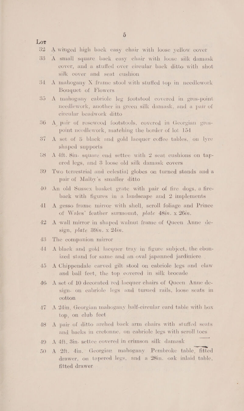 *) oO 5 A winged high back easy chair with loose yellow cover A small square back easy chair with loose silk damask cover, and a stuffed over circular back ditto with shot silk cover and seat cushion A mahogany X frame stool with stuffed top in needlework Bouquet of Flowers A mahogany cabriole leg footstool covered in gros-point needlework, another in green silk damask, and a pair of circular beadwork ditto A par of rosewood footstools, covered mm Georgian OVOS- (e) point needlework, matching the border of lot 154 A set of 8 black and gold lacquer coffee tables, on lyre shaped supports A 4ft. 8in. square end settee with 2 seat cushions on tap- ered legs, and 38 loose old silk damask covers Two terrestrial and celestial globes on turned stands and a paw of Malbyv’s smaller ditto An old Sussex basket grate with pair of fire dogs, a fire- back with figures in a landscape and 2 implements A gesso frame mirror with shell, seroll foliage and Prince of Wales’ feather surmount, plate 48in. x 26in. A wall mirror in shaped walnut frame of Queen Anne de- sign, plate 39m. x 24in. The companion mirror A black and gold lacquer tray in figure subject, the ebon- 5 | : 8 ized stand for same and an oval japanned jardiniere A Chippendale carved gilt stool on cabriole legs and claw and ball feet, the top covered in silk brocade A set of 10 decorated red lacquer chairs of Queen Anne de- sign. on cabriole legs and turned rails, loose seats in cotton. A 24in, Georgian mahogany half-circular card table with box top, on club feet A pair of ditto arched back arm chairs with stuffed seats and backs in cretonne, on cabriole legs with scroll toes A 4ft. 8in. gettee covered in crimson silk damask 1 Rp, A 2ft. 4in. Georgian mahogany Pembroke table, fitted drawer, on tapered legs, and a 28in. oak inlaid table, fitted drawer