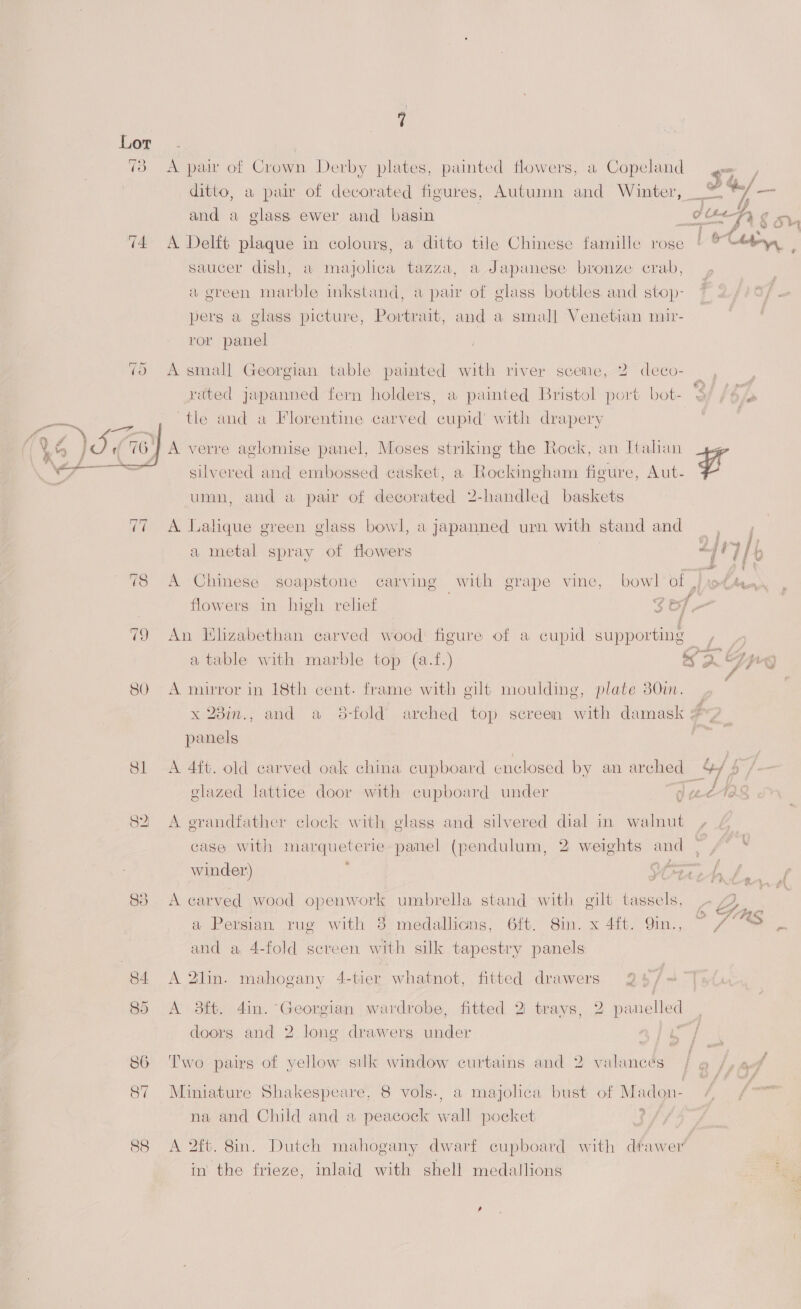 73 A pair of Crown Derby plates, painted flowers, a Copeland $2 ditto, a pair of decorated figures, Autumn and Winter, © ber aia and a glass ewer and basin ¢ UF, g oh, ; oH Re 4 : ; | get 74 A Delft plaque in colours, a ditto tile Chinese famille rose | &amp; “bey. saucer dish, a majolica tazza, a Japanese bronze crab, ¥ a green marble inkstand, a pair of glass bottles and stop- pers a glass picture, Portrait, and a small Venetian muir- ror panel 75 A small Georgian table painted with river scene, 2 deco- rated japanned fern holders, a painted Bristol port bot- $/ /6/ “tle and a Florentine carved cupid’ with drapery  A verre aglomise panel, Moses striking the Rock, an Italian silvered and embossed casket, a Rockingham figure, Aut- Lf umn, and a pair of decorated 2-handled baskets 77 A Lalique green glass bowl, a japanned urn with stand and : | ) fan fy a metal spray of flowers “IT ELD 78 A Chinese soapstone carving with grape vine, bowl'ol | rots, flowers in high relief $B] - 79 An Hhzabethan carved wood: figure of a cupid supporting a table with marble top (a.f.) 65. yg 80. A mirror in 18th cent. frame with gilt moulding, plate 30im. | x 28in., and a 38-fold arched top screen with damask # panels Sl A 4ft. old carved oak china cupboard enclosed by an arched o/b glazed lattice door with cupboard under g ee-Te 82 A erandfather clock with glass and silvered dial in walnut case with marqueterie- panel (pendulum, 2 weights and | /° ‘ winder) : Use: + As . a oF) R14 83 A carved wood openwork umbrella stand with gilt tassels, | a Persian rug with 3 medallicns, 6ft. 8in. x 4ft. Qin., a and a 4-fold screen with silk tapestry panels wm, «4 85 A 3ft. 4in. Georgian wardrobe, fitted 2 trays, 2 panelled doors and 2 long drawers under ae ot 84 A 2lin. mahogany 4-tier whatnot, fitted drawers 86 Two pairs of yellow silk window curtains and 2 valances 87 Miniature Shakespeare, 8 vols., a majolica bust of Madon- % na and Child and a peacock wall pocket 88 A 2ft. 8in. Dutch mahogany dwarf cupboard with dfawer' in the frieze, inlaid with shell medallions