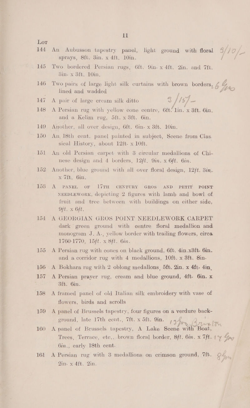 144 145 154 155 156 157 158 159 160 161 ft sprays, Sft; om. x 4it, 10in. Two. bordered Persian rugs, 6ft. Qin. x 4ft. 2in. and 7ft. oin. x dft. 10in. lined and wadded A pair of large cream silk ditto J / 15] A Persian rug with yellow cone centre, 6ft/ lin. x 3£t. 6in. and a Kelim rug, dit. x 3ft. 6in. Another, all over design, 6ft. 6m. x 3ft. 10im. An, 18th cent. panel pamted in subject, Scene from Clas sical History, about 12ft. x 10ft. 2 nese design and 4 borders, 12ft. Qin. x 6ft. 6in. Another, blue ground with all over floral design, 12/¢. 3in. Kelib, OMe: NEEDLEWORK, depicting 2 figures with lamb and bowl of fruit and tree between with buildings on either side, Sie Ort GO UTO. Toft. 2.8 t. Gin: A Persian rug with cones on black ground, 6ft. 4in.x8ft. 6in. and a corridor rug with 4 medallions, 10ft. x 3ft. 8in. A Bokhara rug with 2 oblong medallons, 5ft. 2in. x 4ft- 4in, A Persian prayer rug, cream and blue ground, 4ft. 6in. x dit. 6in. A framed panel of old Italian silk embroidery with vase of flowers, birds and scrolls A panel of Brussels tapestry, four figures on a verdure back-- ground, late 17th cent., Tit. x 5ft. 9in. , . Dane sal, A panel of Brussels tapestry, A Lake Scene wih” Boat 6in., early 18th cent. A Persian rug with 8 medallions on crimson ground, 7ft.