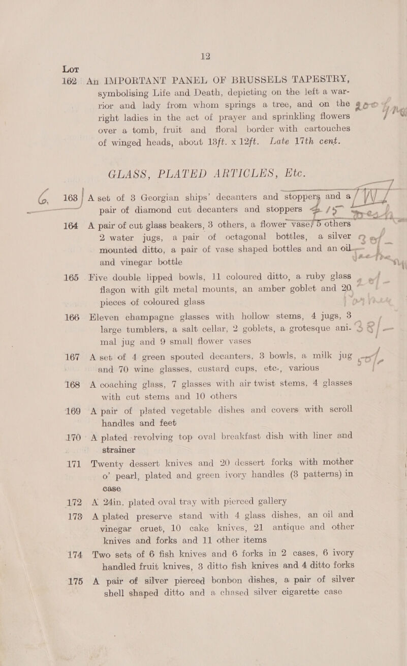 164 165 166 167 168 169 170 nal 173 174 175 12 An IMPORTANT PANEL OF BRUSSELS TAPESTRY, of winged heads, about 18ft. x 12ft. Late 17th cent. GLASS, PLATED ARTICLES, Etc. pair of diamond cut decanters and stoppers te fs~ A pair of cut glass beakers, 3 others, a flower “vase? 5 others 2, water jugs, a pair of octagonal bottles, a silver and vinegar bottle  b Wi awe F dy ae Ts i en —_ a ? Sie f , Si tales ». , Pia? j Bato F rae pieces of coloured glass Eleven champagne glasses with hollow stems, 4 jugs, 3 mal jug and 9 smal] flower vases A set of 4 green spouted decanters, 3 bowls, a milk jug and 70 wine glasses, custard cups, etc-, various A coaching glass, 7 glasses with air twist stems, 4 glasses with cut stems and 10 others A pair of plated vegetable dishes and covers with scroll handles and feet A plated -revolving top oval breakfast dish with liner and strainer Twenty dessert knives and 20 dessert forks with mother o’ pearl, plated and green ivory handles (8 patterns) in case A 24in. plated oval tray with pierced gallery A plated preserve stand with 4 glass dishes, an oil and vinegar cruet, 10 cake knives, 21 antique and other knives and forks and 11 other items Two sets of 6 fish knives and 6 forks in 2 cases, 6 ivory handled fruit knives, 3 ditto fish knives and 4 ditto forks A pair of silver pierced bonbon dishes, @ pair of silver shell shaped ditto and a chased silver cigarette case