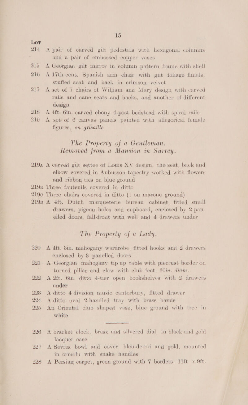 2194 2198 219¢ 219D 1d A pair of carved gilt pedestals with hexagonal columns and a pair of embossed copper vases A Georgian gilt mirror in column pattern frame with shell A 17th cent. Spanish arm chajr with gilt foliage finials, stuffed seat and back in crimson velvet A set of 7 chairs of William and Mary design with carved rails and cane seats and backs, and another of different design. A. 4ft. 6in. carved ebony 4-post bedstead with spiral rails A set/of 6 canvas panels painted with allegorical female figures, en grisaille The Property of a Gentleman. Removed from a Mansion im Surrey. A carved gilt settee of Louis XV design, the seat, back and elbow covered in Aubusson tapestry worked with flowers and ribbon ties on blue ground Three fauteuils covered in ditto Three chairs covered in ditto (1 on marone ground) A 4ft. Dutch marqueterie bureau cabinet, fitted small drawers, pigeon holes and cupboard, enclosed by 2 pan- elled doors, fall-frout with well and 4 drawers under The Property of a Lady. A 4ft. 3in. mahogany wardrobe, fitted hooks and 2 drawers enclosed by 3 panelled doors | A Georgian mahogany tip-up table with piecrust border on turned pillar and claw with club feet, 380i. diam. A 2ft. 6in. ditto 4-tier open bookshelves with 2 drawers under A ditto 4 division music canterbury, fitted drawer A ditto oval 2-handled tray with brass bands An Oriental club shaped vase, blue ground with tree in white | |  A bracket clock, brasg and silvered dial, in black and gold lacquer case A Sevres bowl and cover, bleu-de-roi and gold, mounted in ormolu with snake handles