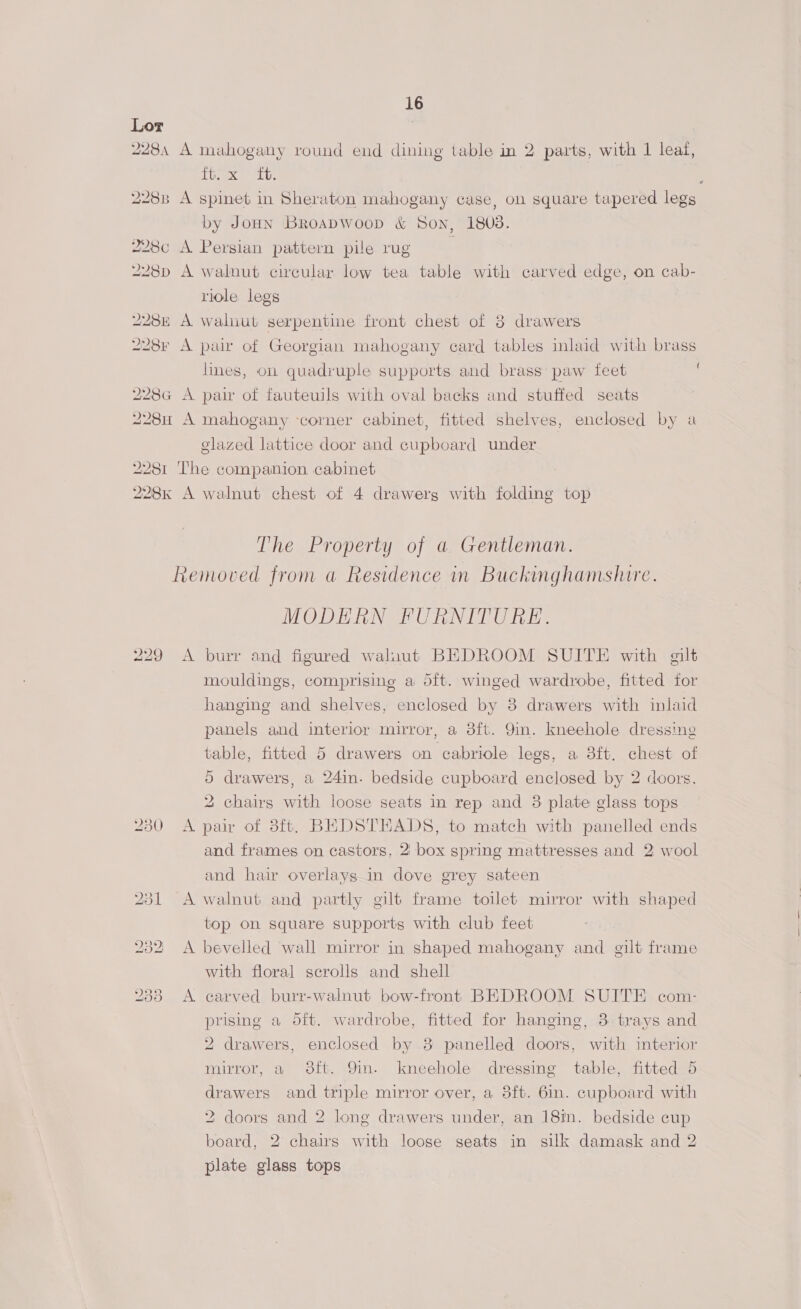 Lor *)e dl A TeX a) SLU Spinet in Sheraton mahogany case, on square tapered legs by JoHn Broapwoop &amp; Son, 1803. A A walnut circular low tea table with carved edge, on cab- riole legs walnut serpentine front chest of 8 drawers lines, on quadruple supports and brass paw feet glazed lattice door and cupboard under The Property of a Gentleman. 229 230 A A A A A MODERN FURNITURE. burr and figured waluaut BEDROOM SUITE with gilt mouldings, comprising a dft. winged wardrobe, fitted for hanging and shelves, enclosed by 3 drawers with inlaid panels and interior mirror, a 8ft. 9in. kneehole dressing table, fitted 5 drawers on cabriole legs, a 8ft. chest of 5 drawers, a 24in- bedside cupboard enclosed by 2 doors, 2 chairs with loose seats in rep and 3 plate glass tops pair of 3ft. BEDSTEADS, to match with panelled ends and frames on castors, 2' box spring mattresses and 2 wool and hair overlays.in dove grey sateen walnut and partly gilt frame toilet mirror with shaped top on square supports with club feet bevelled wall mirror in shaped mahogany and gilt frame with floral scrolls and shell carved burr-walnut bow-front BEDROOM SUITE com- prising a oft. wardrobe, fitted for hanging, 3 trays and 2 drawers, enclosed by 8 panelled doors, with interior mirror, a 98ft. 9in. kneehole dressing table, fitted 5 drawers and triple mirror over, a 3ft. 6in. cupboard with 2 doors and 2 long drawers under, an 18in. bedside cup board, 2 chairs with looge seats in silk damask and 2 plate glass tops { ¢