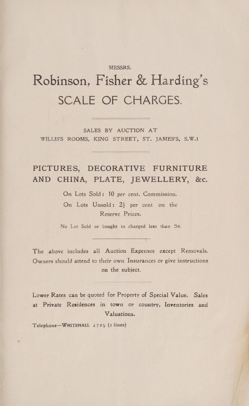 MESSRS. Robinson, Fisher &amp; Harding’s Sees Or GElARGES.   SALES BY AUCTION AT WILLIS’'S ROOMS, KING STREET, ST. JAMES’S, 5.W.1  PICTURES, DECORATIVE FURNITURE AND CHINA, PLATE, JEWELLERY, &amp;c. On Lots Sold: 10 per cent. Commission. On Lots Unsold: 24 per cent on the Reserve Prices. No Lot Sold or bought in charged less than 5s. The above includes all Auction Expenses except Removals. Owners should attend to their own Insurances or give instructions on the subject.  Lower Rates can be quoted for Property of Special Value. Sales at Private Residences in town or country, Inventories and Valuations. Telephone—WHITEHALL 4725 (2 lines)