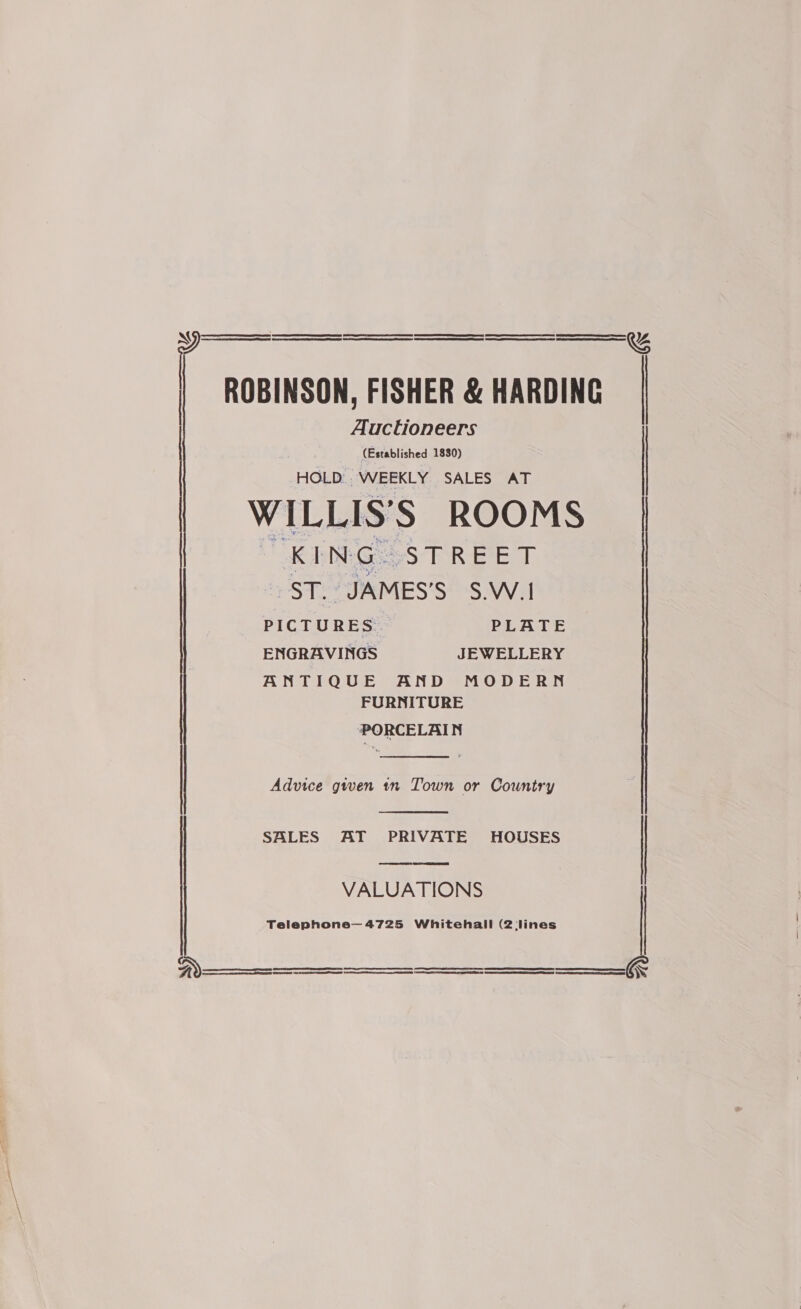 N eS ESESESESEEEeEE>= EEE ¥ | ROBINSON, FISHER &amp; HARDING Auctioneers (Established 1830) HOLD. WEEKLY SALES AT WILLIS'S ROOMS | “KING STREET ST. JAMES’S S.W.1   PICTURES PLATE ENGRAVINGS JEWELLERY ANTIQUE AND MODERN FURNITURE PORCELAIN  Advice gwen tn Town or Country |   SALES AT PRIVATE HOUSES | VALUATIONS Telephone— 4725 Whitehall (2 lines  